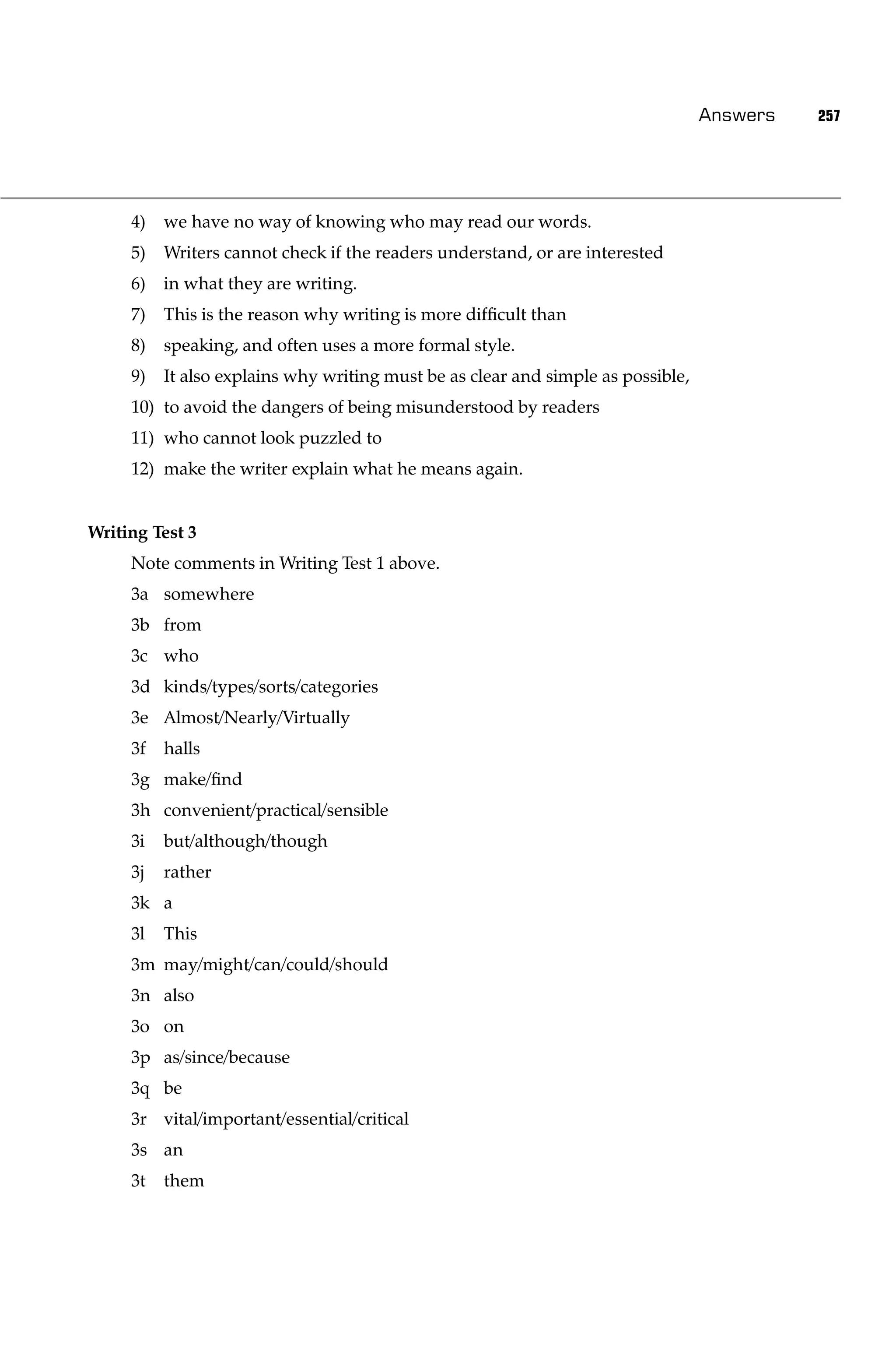 Answers   257




     4)   we have no way of knowing who may read our words.
     5)   Writers cannot check if the readers understand, or are interested
     6)   in what they are writing.
     7)   This is the reason why writing is more difﬁcult than
     8)   speaking, and often uses a more formal style.
     9)   It also explains why writing must be as clear and simple as possible,
     10) to avoid the dangers of being misunderstood by readers
     11) who cannot look puzzled to
     12) make the writer explain what he means again.


Writing Test 3
     Note comments in Writing Test 1 above.
     3a somewhere
     3b from
     3c who
     3d kinds/types/sorts/categories
     3e Almost/Nearly/Virtually
     3f   halls
     3g make/ﬁnd
     3h convenient/practical/sensible
     3i   but/although/though
     3j   rather
     3k a
     3l   This
     3m may/might/can/could/should
     3n also
     3o on
     3p as/since/because
     3q be
     3r vital/important/essential/critical
     3s an
     3t   them
 