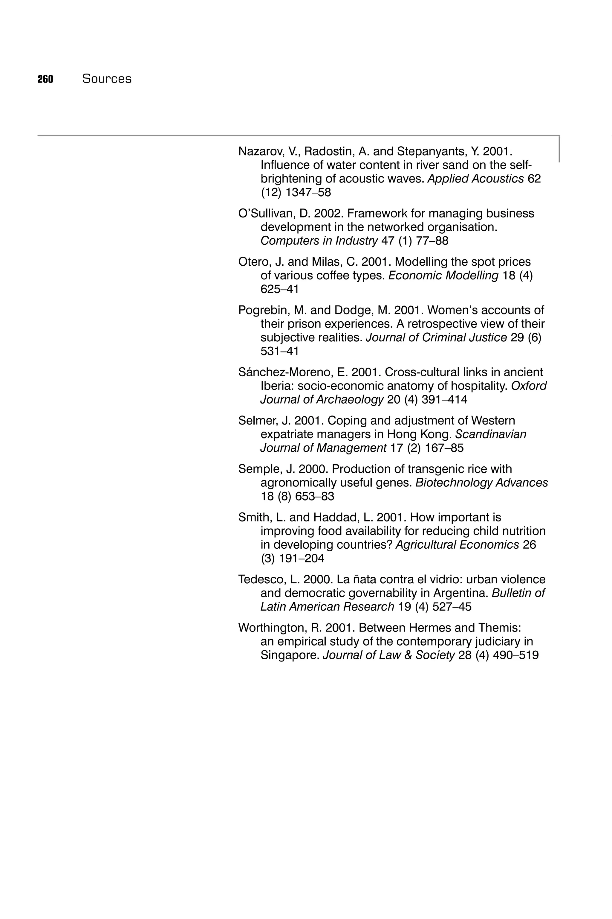 260   Sources




                Nazarov, V., Radostin, A. and Stepanyants, Y. 2001.
                   Inﬂuence of water content in river sand on the self-
                   brightening of acoustic waves. Applied Acoustics 62
                   (12) 1347–58
                O’Sullivan, D. 2002. Framework for managing business
                   development in the networked organisation.
                   Computers in Industry 47 (1) 77–88
                Otero, J. and Milas, C. 2001. Modelling the spot prices
                    of various coffee types. Economic Modelling 18 (4)
                    625–41
                Pogrebin, M. and Dodge, M. 2001. Women’s accounts of
                   their prison experiences. A retrospective view of their
                   subjective realities. Journal of Criminal Justice 29 (6)
                   531–41
                Sánchez-Moreno, E. 2001. Cross-cultural links in ancient
                   Iberia: socio-economic anatomy of hospitality. Oxford
                   Journal of Archaeology 20 (4) 391–414
                Selmer, J. 2001. Coping and adjustment of Western
                   expatriate managers in Hong Kong. Scandinavian
                   Journal of Management 17 (2) 167–85
                Semple, J. 2000. Production of transgenic rice with
                   agronomically useful genes. Biotechnology Advances
                   18 (8) 653–83
                Smith, L. and Haddad, L. 2001. How important is
                   improving food availability for reducing child nutrition
                   in developing countries? Agricultural Economics 26
                   (3) 191–204
                Tedesco, L. 2000. La ñata contra el vidrio: urban violence
                   and democratic governability in Argentina. Bulletin of
                   Latin American Research 19 (4) 527–45
                Worthington, R. 2001. Between Hermes and Themis:
                   an empirical study of the contemporary judiciary in
                   Singapore. Journal of Law & Society 28 (4) 490–519
 