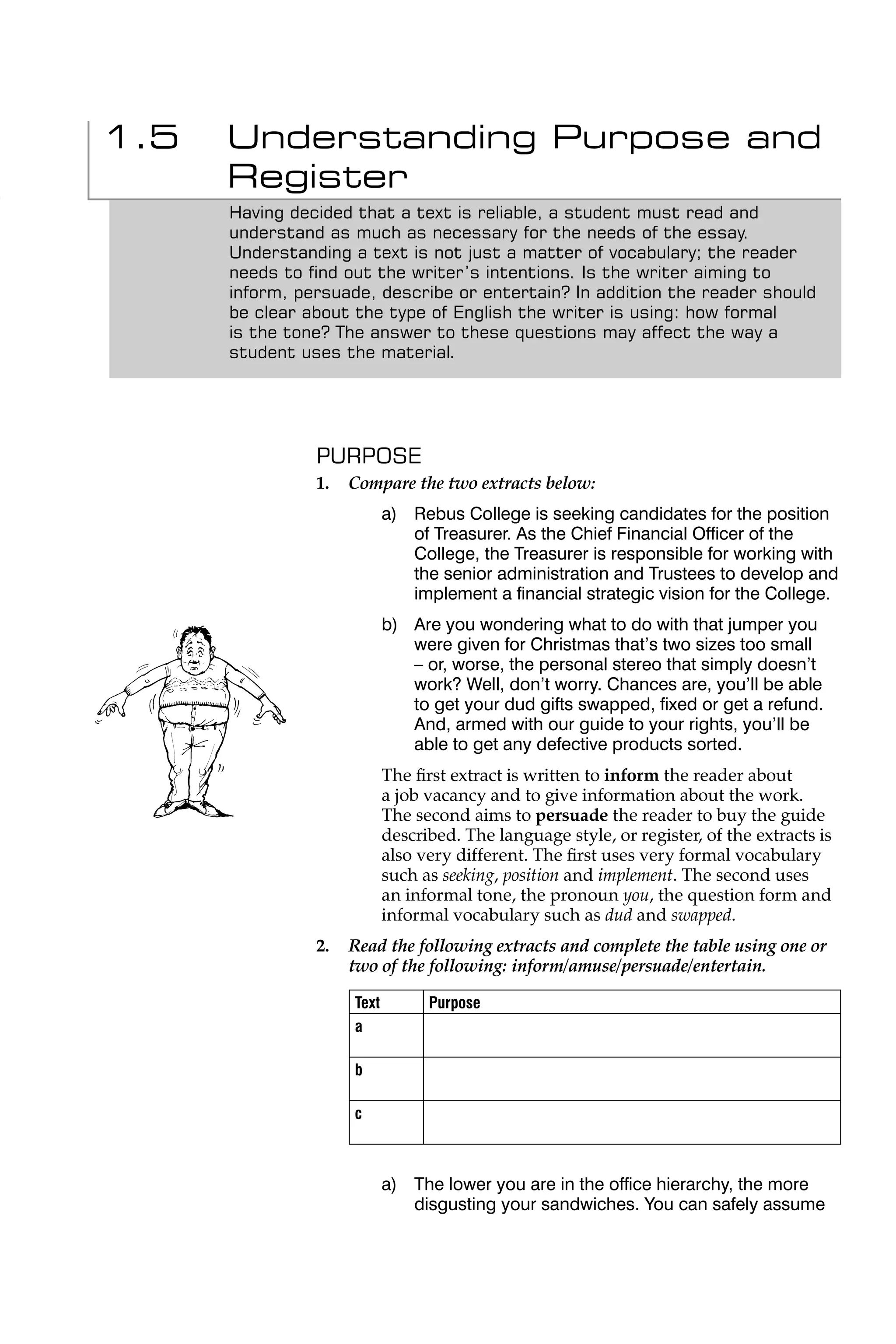 1.5   Understanding Purpose and
      Register
      Having decided that a text is reliable, a student must read and
      understand as much as necessary for the needs of the essay.
      Understanding a text is not just a matter of vocabulary; the reader
      needs to ﬁnd out the writer’s intentions. Is the writer aiming to
      inform, persuade, describe or entertain? In addition the reader should
      be clear about the type of English the writer is using: how formal
      is the tone? The answer to these questions may affect the way a
      student uses the material.




                PURPOSE
                1.   Compare the two extracts below:
                            a) Rebus College is seeking candidates for the position
                               of Treasurer. As the Chief Financial Ofﬁcer of the
                               College, the Treasurer is responsible for working with
                               the senior administration and Trustees to develop and
                               implement a ﬁnancial strategic vision for the College.
                            b) Are you wondering what to do with that jumper you
                               were given for Christmas that’s two sizes too small
                               – or, worse, the personal stereo that simply doesn’t
                               work? Well, don’t worry. Chances are, you’ll be able
                               to get your dud gifts swapped, ﬁxed or get a refund.
                               And, armed with our guide to your rights, you’ll be
                               able to get any defective products sorted.
                            The ﬁrst extract is written to inform the reader about
                            a job vacancy and to give information about the work.
                            The second aims to persuade the reader to buy the guide
                            described. The language style, or register, of the extracts is
                            also very different. The ﬁrst uses very formal vocabulary
                            such as seeking, position and implement. The second uses
                            an informal tone, the pronoun you, the question form and
                            informal vocabulary such as dud and swapped.
                2.   Read the following extracts and complete the table using one or
                     two of the following: inform/amuse/persuade/entertain.

                     Text         Purpose
                     a

                     b

                     c



                            a) The lower you are in the ofﬁce hierarchy, the more
                               disgusting your sandwiches. You can safely assume
 
