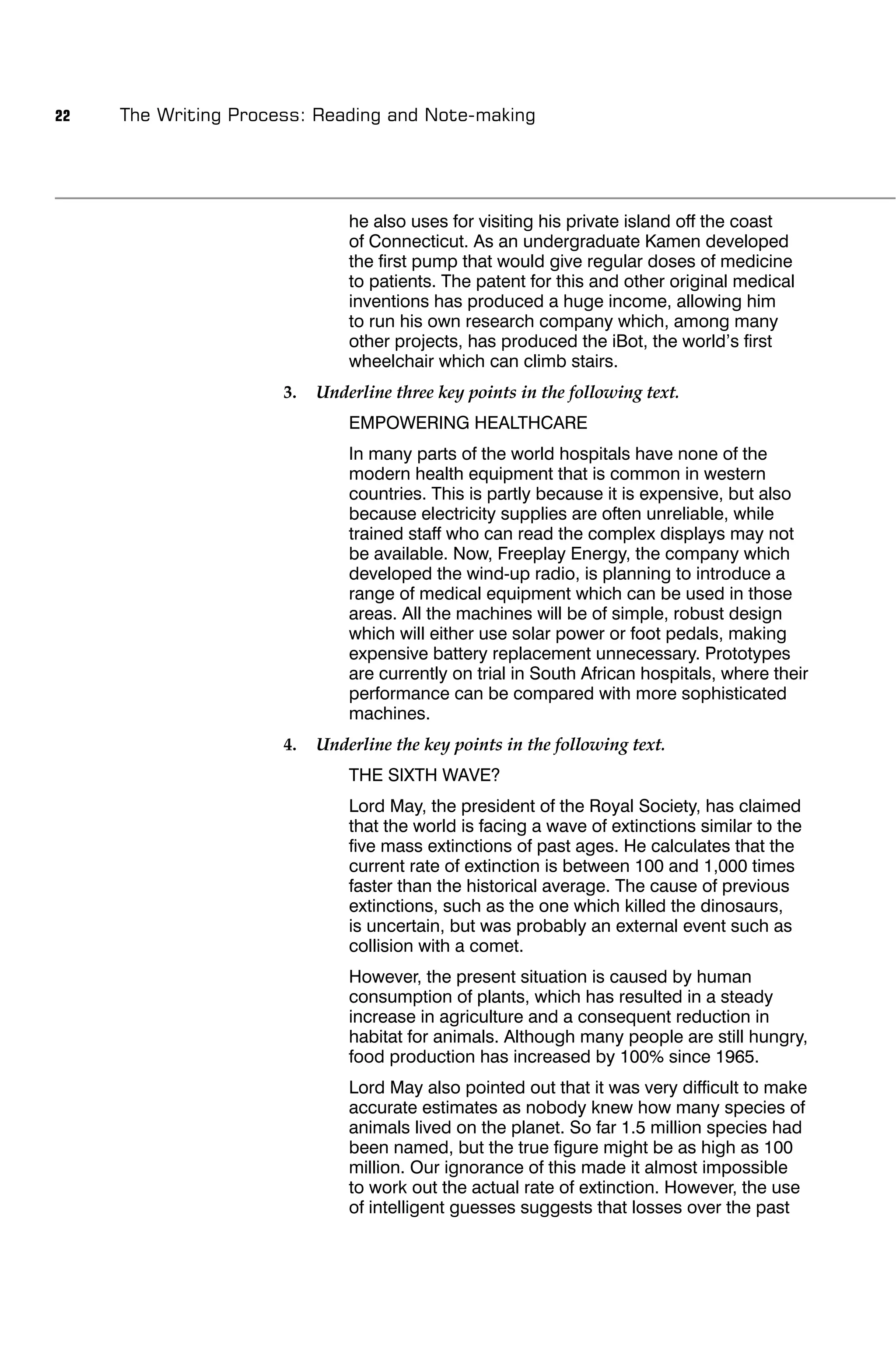 22   The Writing Process: Reading and Note-making




                               he also uses for visiting his private island off the coast
                               of Connecticut. As an undergraduate Kamen developed
                               the ﬁrst pump that would give regular doses of medicine
                               to patients. The patent for this and other original medical
                               inventions has produced a huge income, allowing him
                               to run his own research company which, among many
                               other projects, has produced the iBot, the world’s ﬁrst
                               wheelchair which can climb stairs.
                      3.   Underline three key points in the following text.
                               EMPOWERING HEALTHCARE
                               In many parts of the world hospitals have none of the
                               modern health equipment that is common in western
                               countries. This is partly because it is expensive, but also
                               because electricity supplies are often unreliable, while
                               trained staff who can read the complex displays may not
                               be available. Now, Freeplay Energy, the company which
                               developed the wind-up radio, is planning to introduce a
                               range of medical equipment which can be used in those
                               areas. All the machines will be of simple, robust design
                               which will either use solar power or foot pedals, making
                               expensive battery replacement unnecessary. Prototypes
                               are currently on trial in South African hospitals, where their
                               performance can be compared with more sophisticated
                               machines.
                      4.   Underline the key points in the following text.
                               THE SIXTH WAVE?
                               Lord May, the president of the Royal Society, has claimed
                               that the world is facing a wave of extinctions similar to the
                               ﬁve mass extinctions of past ages. He calculates that the
                               current rate of extinction is between 100 and 1,000 times
                               faster than the historical average. The cause of previous
                               extinctions, such as the one which killed the dinosaurs,
                               is uncertain, but was probably an external event such as
                               collision with a comet.
                               However, the present situation is caused by human
                               consumption of plants, which has resulted in a steady
                               increase in agriculture and a consequent reduction in
                               habitat for animals. Although many people are still hungry,
                               food production has increased by 100% since 1965.
                               Lord May also pointed out that it was very difﬁcult to make
                               accurate estimates as nobody knew how many species of
                               animals lived on the planet. So far 1.5 million species had
                               been named, but the true ﬁgure might be as high as 100
                               million. Our ignorance of this made it almost impossible
                               to work out the actual rate of extinction. However, the use
                               of intelligent guesses suggests that losses over the past
 