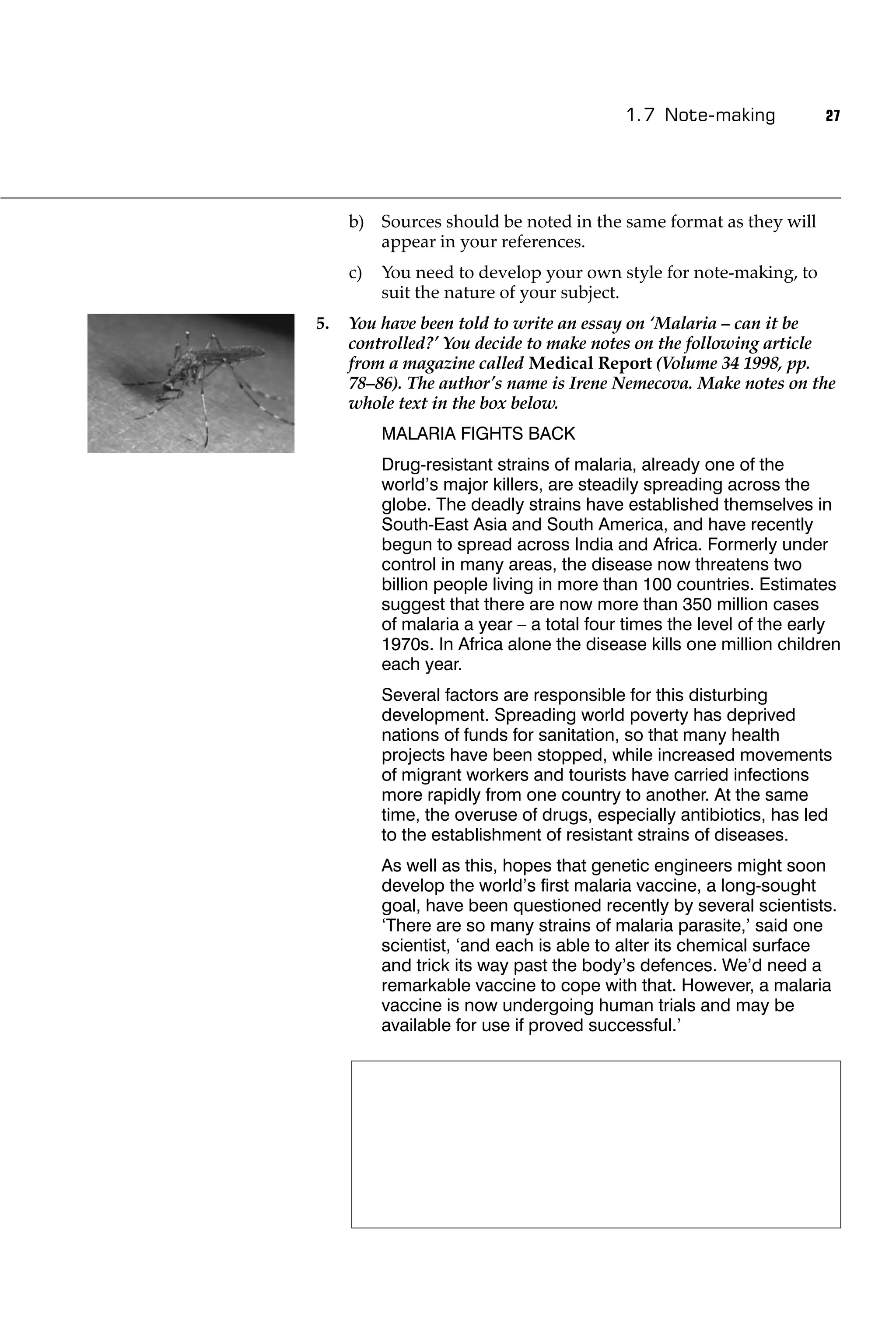 1.7 Note-making           27




     b) Sources should be noted in the same format as they will
        appear in your references.
     c)   You need to develop your own style for note-making, to
          suit the nature of your subject.
5.   You have been told to write an essay on ‘Malaria – can it be
     controlled?’ You decide to make notes on the following article
     from a magazine called Medical Report (Volume 34 1998, pp.
     78–86). The author’s name is Irene Nemecova. Make notes on the
     whole text in the box below.
          MALARIA FIGHTS BACK
          Drug-resistant strains of malaria, already one of the
          world’s major killers, are steadily spreading across the
          globe. The deadly strains have established themselves in
          South-East Asia and South America, and have recently
          begun to spread across India and Africa. Formerly under
          control in many areas, the disease now threatens two
          billion people living in more than 100 countries. Estimates
          suggest that there are now more than 350 million cases
          of malaria a year – a total four times the level of the early
          1970s. In Africa alone the disease kills one million children
          each year.
          Several factors are responsible for this disturbing
          development. Spreading world poverty has deprived
          nations of funds for sanitation, so that many health
          projects have been stopped, while increased movements
          of migrant workers and tourists have carried infections
          more rapidly from one country to another. At the same
          time, the overuse of drugs, especially antibiotics, has led
          to the establishment of resistant strains of diseases.
          As well as this, hopes that genetic engineers might soon
          develop the world’s ﬁrst malaria vaccine, a long-sought
          goal, have been questioned recently by several scientists.
          ‘There are so many strains of malaria parasite,’ said one
          scientist, ‘and each is able to alter its chemical surface
          and trick its way past the body’s defences. We’d need a
          remarkable vaccine to cope with that. However, a malaria
          vaccine is now undergoing human trials and may be
          available for use if proved successful.’
 
