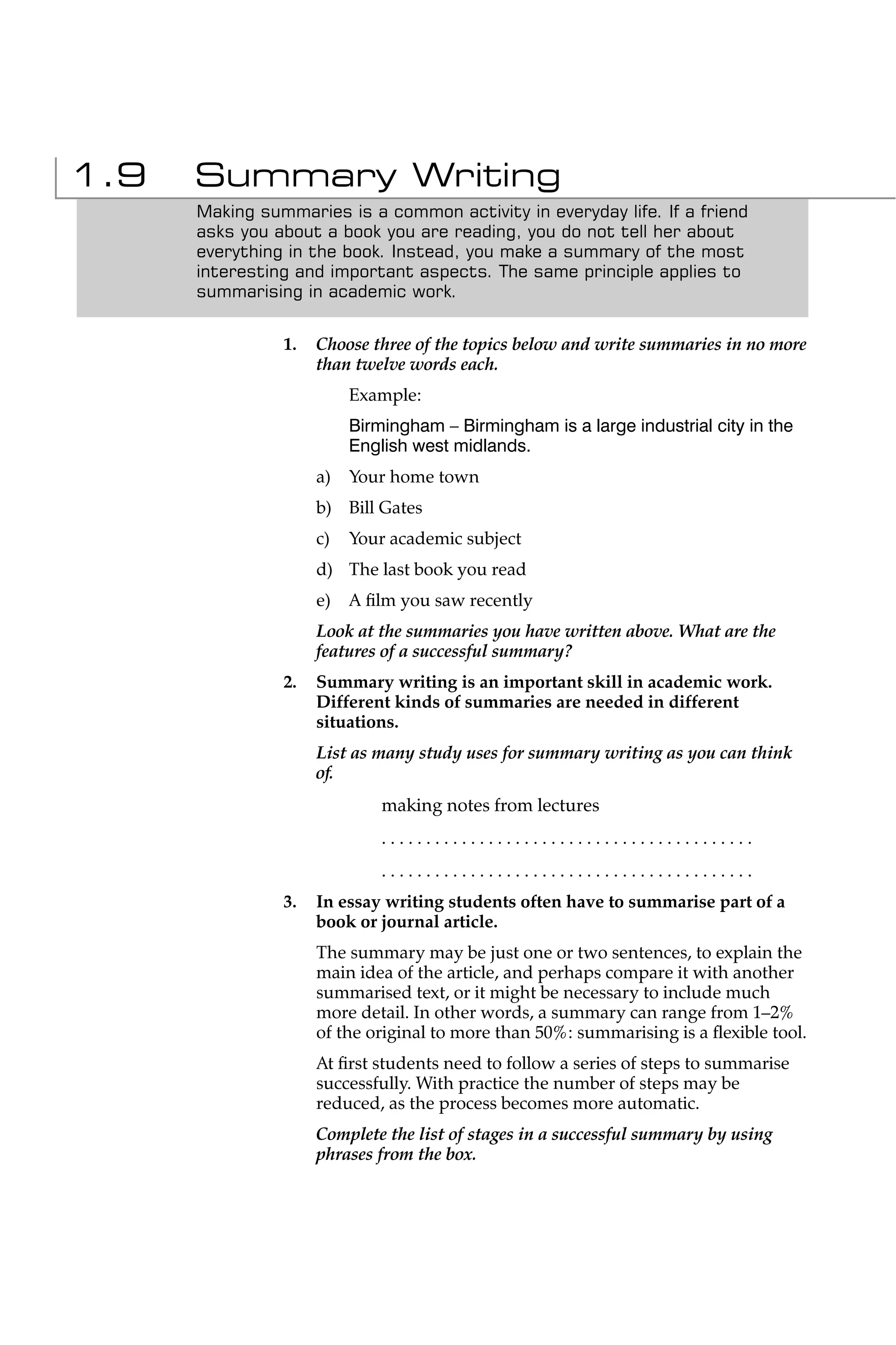 1.9   Summary Writing
      Making summaries is a common activity in everyday life. If a friend
      asks you about a book you are reading, you do not tell her about
      everything in the book. Instead, you make a summary of the most
      interesting and important aspects. The same principle applies to
      summarising in academic work.


                1.   Choose three of the topics below and write summaries in no more
                     than twelve words each.
                          Example:
                          Birmingham – Birmingham is a large industrial city in the
                          English west midlands.
                     a)   Your home town
                     b) Bill Gates
                     c)   Your academic subject
                     d) The last book you read
                     e)   A ﬁlm you saw recently
                     Look at the summaries you have written above. What are the
                     features of a successful summary?
                2.   Summary writing is an important skill in academic work.
                     Different kinds of summaries are needed in different
                     situations.
                     List as many study uses for summary writing as you can think
                     of.
                              making notes from lectures
                              ..........................................
                              ..........................................
                3.   In essay writing students often have to summarise part of a
                     book or journal article.
                     The summary may be just one or two sentences, to explain the
                     main idea of the article, and perhaps compare it with another
                     summarised text, or it might be necessary to include much
                     more detail. In other words, a summary can range from 1–2%
                     of the original to more than 50%: summarising is a ﬂexible tool.
                     At ﬁrst students need to follow a series of steps to summarise
                     successfully. With practice the number of steps may be
                     reduced, as the process becomes more automatic.
                     Complete the list of stages in a successful summary by using
                     phrases from the box.
 