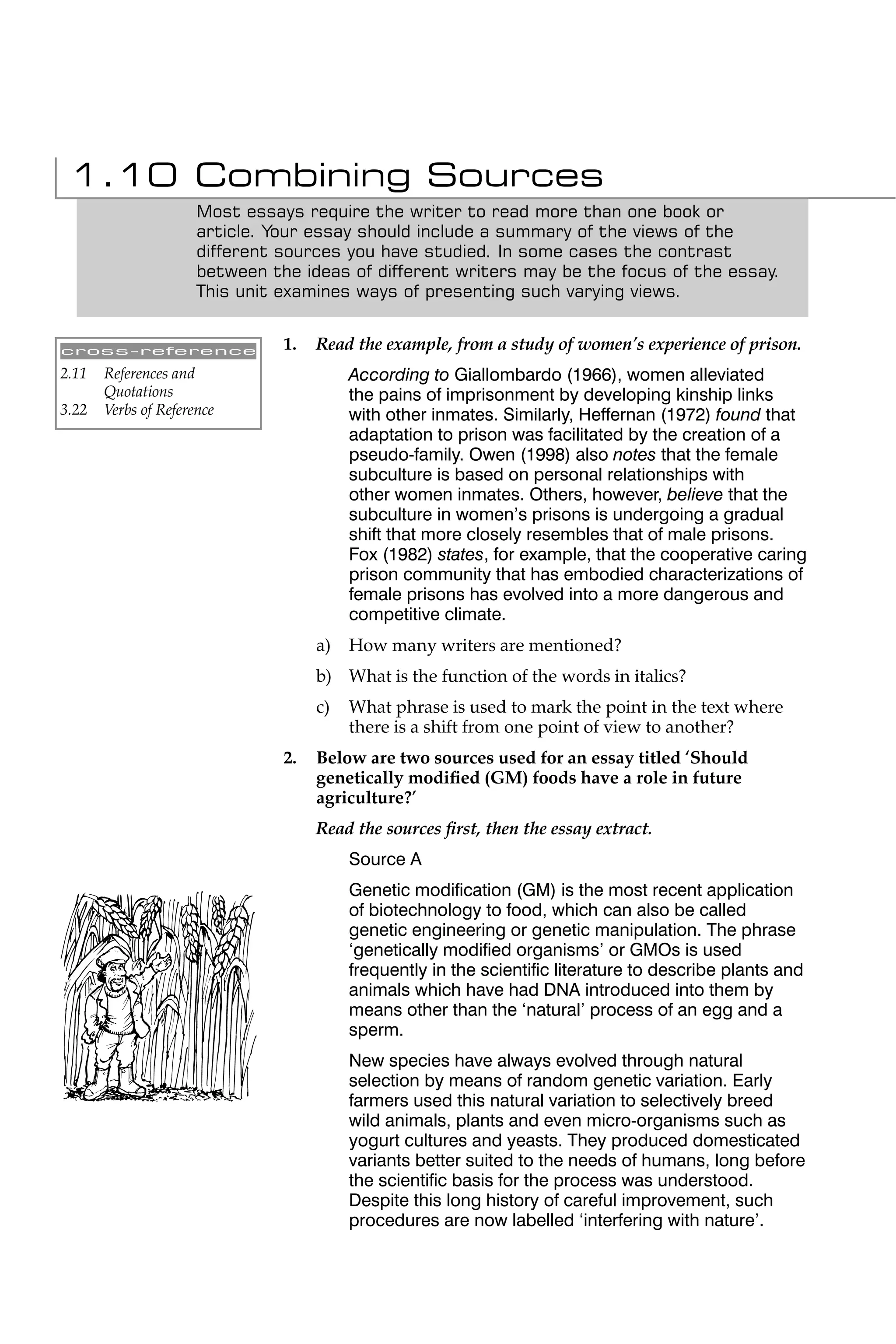 1.10 Combining Sources
                      Most essays require the writer to read more than one book or
                      article. Your essay should include a summary of the views of the
                      different sources you have studied. In some cases the contrast
                      between the ideas of different writers may be the focus of the essay.
                      This unit examines ways of presenting such varying views.


cross-reference                 1.   Read the example, from a study of women’s experience of prison.
2.11   References and                     According to Giallombardo (1966), women alleviated
       Quotations                         the pains of imprisonment by developing kinship links
3.22   Verbs of Reference                 with other inmates. Similarly, Heffernan (1972) found that
                                          adaptation to prison was facilitated by the creation of a
                                          pseudo-family. Owen (1998) also notes that the female
                                          subculture is based on personal relationships with
                                          other women inmates. Others, however, believe that the
                                          subculture in women’s prisons is undergoing a gradual
                                          shift that more closely resembles that of male prisons.
                                          Fox (1982) states, for example, that the cooperative caring
                                          prison community that has embodied characterizations of
                                          female prisons has evolved into a more dangerous and
                                          competitive climate.
                                     a)   How many writers are mentioned?
                                     b) What is the function of the words in italics?
                                     c)   What phrase is used to mark the point in the text where
                                          there is a shift from one point of view to another?
                                2.   Below are two sources used for an essay titled ‘Should
                                     genetically modiﬁed (GM) foods have a role in future
                                     agriculture?’
                                     Read the sources ﬁrst, then the essay extract.
                                          Source A
                                          Genetic modiﬁcation (GM) is the most recent application
                                          of biotechnology to food, which can also be called
                                          genetic engineering or genetic manipulation. The phrase
                                          ‘genetically modiﬁed organisms’ or GMOs is used
                                          frequently in the scientiﬁc literature to describe plants and
                                          animals which have had DNA introduced into them by
                                          means other than the ‘natural’ process of an egg and a
                                          sperm.
                                          New species have always evolved through natural
                                          selection by means of random genetic variation. Early
                                          farmers used this natural variation to selectively breed
                                          wild animals, plants and even micro-organisms such as
                                          yogurt cultures and yeasts. They produced domesticated
                                          variants better suited to the needs of humans, long before
                                          the scientiﬁc basis for the process was understood.
                                          Despite this long history of careful improvement, such
                                          procedures are now labelled ‘interfering with nature’.
 