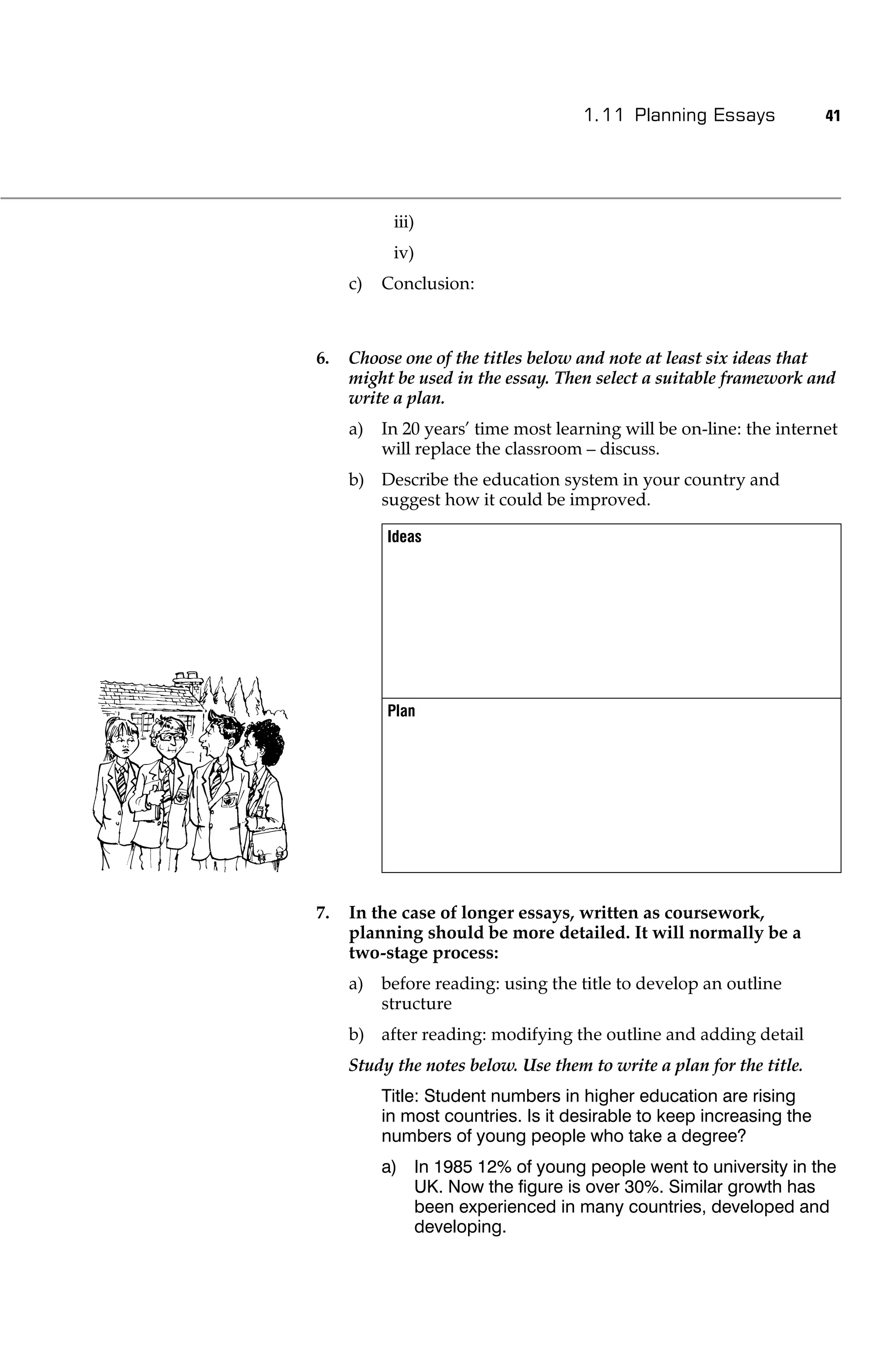 1.11 Planning Essays              41




           iii)
           iv)
     c)   Conclusion:



6.   Choose one of the titles below and note at least six ideas that
     might be used in the essay. Then select a suitable framework and
     write a plan.
     a)   In 20 years’ time most learning will be on-line: the internet
          will replace the classroom – discuss.
     b) Describe the education system in your country and
        suggest how it could be improved.

          Ideas




          Plan




7.   In the case of longer essays, written as coursework,
     planning should be more detailed. It will normally be a
     two-stage process:
     a)   before reading: using the title to develop an outline
          structure
     b) after reading: modifying the outline and adding detail
     Study the notes below. Use them to write a plan for the title.
          Title: Student numbers in higher education are rising
          in most countries. Is it desirable to keep increasing the
          numbers of young people who take a degree?
          a) In 1985 12% of young people went to university in the
             UK. Now the ﬁgure is over 30%. Similar growth has
             been experienced in many countries, developed and
             developing.
 