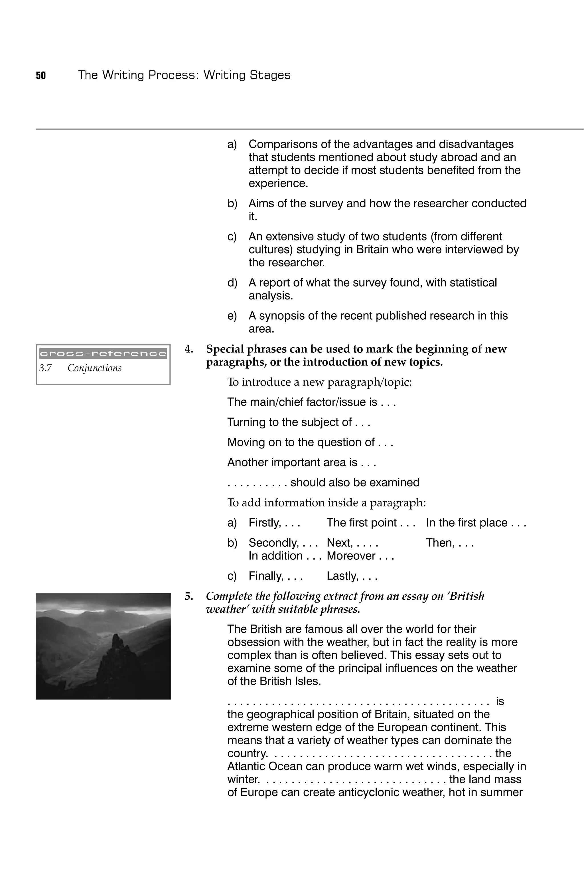 50      The Writing Process: Writing Stages




                                  a) Comparisons of the advantages and disadvantages
                                     that students mentioned about study abroad and an
                                     attempt to decide if most students beneﬁted from the
                                     experience.
                                  b) Aims of the survey and how the researcher conducted
                                     it.
                                  c) An extensive study of two students (from different
                                     cultures) studying in Britain who were interviewed by
                                     the researcher.
                                  d) A report of what the survey found, with statistical
                                     analysis.
                                  e) A synopsis of the recent published research in this
                                     area.

cross-reference          4.   Special phrases can be used to mark the beginning of new
3.7   Conjunctions
                              paragraphs, or the introduction of new topics.
                                  To introduce a new paragraph/topic:
                                  The main/chief factor/issue is . . .
                                  Turning to the subject of . . .
                                  Moving on to the question of . . .
                                  Another important area is . . .
                                  . . . . . . . . . . should also be examined
                                  To add information inside a paragraph:
                                  a) Firstly, . . .           The ﬁrst point . . . In the ﬁrst place . . .
                                  b) Secondly, . . . Next, . . . .                         Then, . . .
                                     In addition . . . Moreover . . .
                                  c) Finally, . . .           Lastly, . . .
                         5.   Complete the following extract from an essay on ‘British
                              weather’ with suitable phrases.
                                  The British are famous all over the world for their
                                  obsession with the weather, but in fact the reality is more
                                  complex than is often believed. This essay sets out to
                                  examine some of the principal inﬂuences on the weather
                                  of the British Isles.
                                  . . . . . . . . . . . . . . . . . . . . . . . . . . . . . . . . . . . . . . . . . . is
                                  the geographical position of Britain, situated on the
                                  extreme western edge of the European continent. This
                                  means that a variety of weather types can dominate the
                                  country. . . . . . . . . . . . . . . . . . . . . . . . . . . . . . . . . . . . the
                                  Atlantic Ocean can produce warm wet winds, especially in
                                  winter. . . . . . . . . . . . . . . . . . . . . . . . . . . . . . the land mass
                                  of Europe can create anticyclonic weather, hot in summer
 