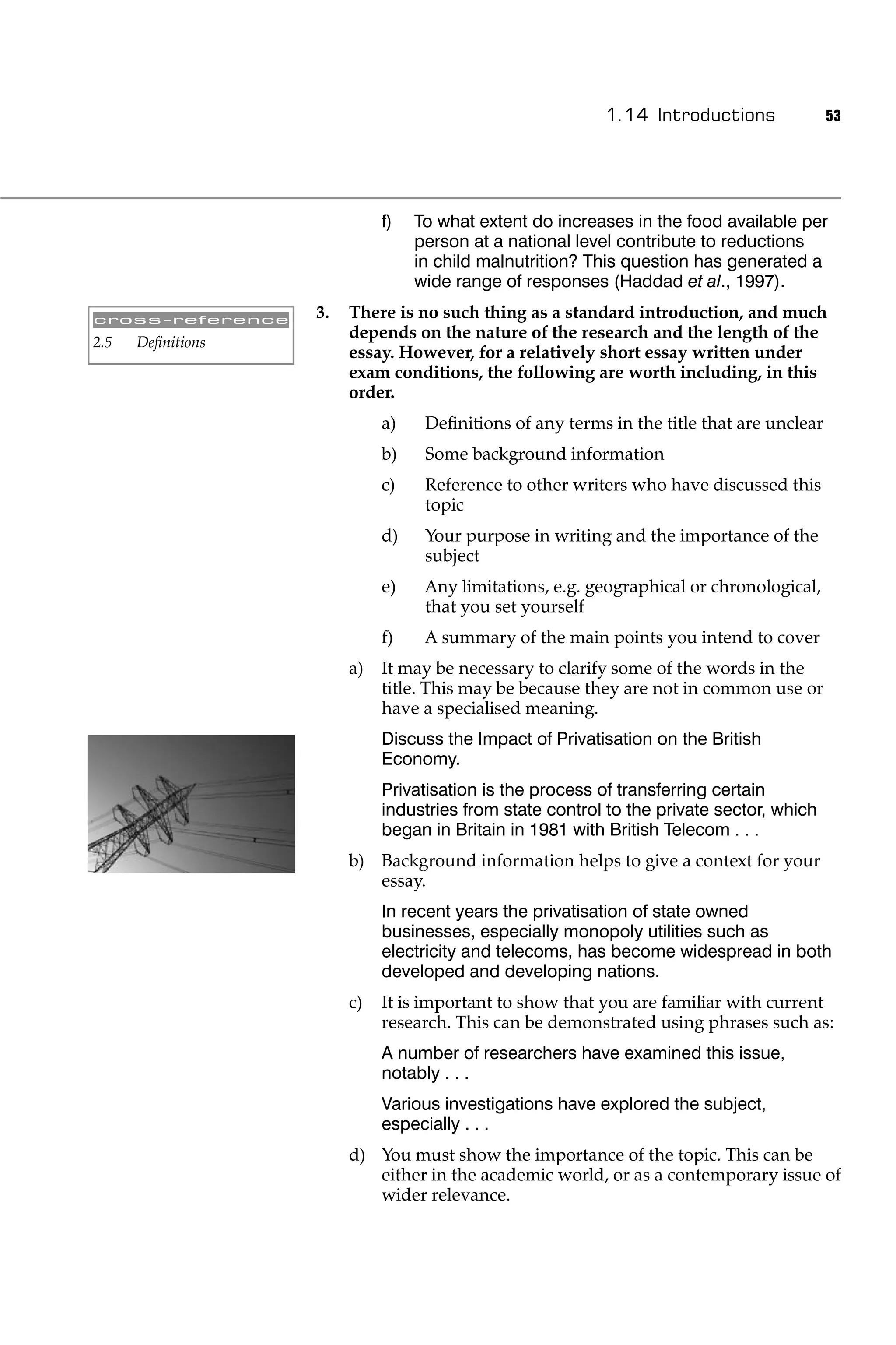 1.14 Introductions               53




                             f)   To what extent do increases in the food available per
                                  person at a national level contribute to reductions
                                  in child malnutrition? This question has generated a
                                  wide range of responses (Haddad et al., 1997).

cross-reference
                   3.   There is no such thing as a standard introduction, and much
                        depends on the nature of the research and the length of the
2.5   Deﬁnitions
                        essay. However, for a relatively short essay written under
                        exam conditions, the following are worth including, in this
                        order.
                             a)    Deﬁnitions of any terms in the title that are unclear
                             b)    Some background information
                             c)    Reference to other writers who have discussed this
                                   topic
                             d)    Your purpose in writing and the importance of the
                                   subject
                             e)    Any limitations, e.g. geographical or chronological,
                                   that you set yourself
                             f)    A summary of the main points you intend to cover
                        a)   It may be necessary to clarify some of the words in the
                             title. This may be because they are not in common use or
                             have a specialised meaning.
                             Discuss the Impact of Privatisation on the British
                             Economy.
                             Privatisation is the process of transferring certain
                             industries from state control to the private sector, which
                             began in Britain in 1981 with British Telecom . . .
                        b) Background information helps to give a context for your
                           essay.
                             In recent years the privatisation of state owned
                             businesses, especially monopoly utilities such as
                             electricity and telecoms, has become widespread in both
                             developed and developing nations.
                        c)   It is important to show that you are familiar with current
                             research. This can be demonstrated using phrases such as:
                             A number of researchers have examined this issue,
                             notably . . .
                             Various investigations have explored the subject,
                             especially . . .
                        d) You must show the importance of the topic. This can be
                           either in the academic world, or as a contemporary issue of
                           wider relevance.
 