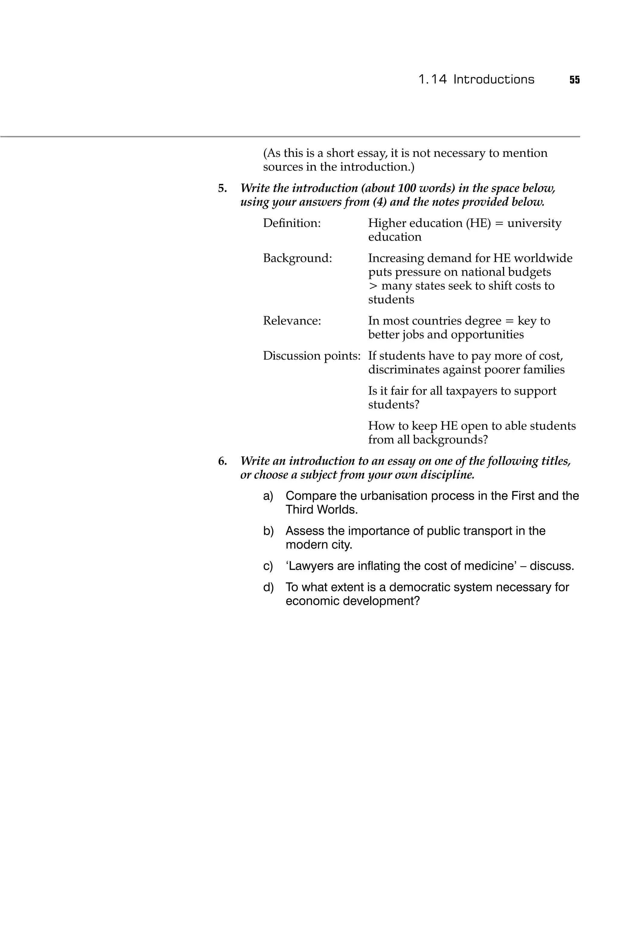 1.14 Introductions              55




         (As this is a short essay, it is not necessary to mention
         sources in the introduction.)
5.   Write the introduction (about 100 words) in the space below,
     using your answers from (4) and the notes provided below.
         Deﬁnition:           Higher education (HE) = university
                              education
         Background:          Increasing demand for HE worldwide
                              puts pressure on national budgets
                              > many states seek to shift costs to
                              students
         Relevance:           In most countries degree = key to
                              better jobs and opportunities
         Discussion points: If students have to pay more of cost,
                            discriminates against poorer families
                              Is it fair for all taxpayers to support
                              students?
                              How to keep HE open to able students
                              from all backgrounds?
6.   Write an introduction to an essay on one of the following titles,
     or choose a subject from your own discipline.
         a) Compare the urbanisation process in the First and the
            Third Worlds.
         b) Assess the importance of public transport in the
            modern city.
         c) ‘Lawyers are inﬂating the cost of medicine’ – discuss.
         d) To what extent is a democratic system necessary for
            economic development?
 