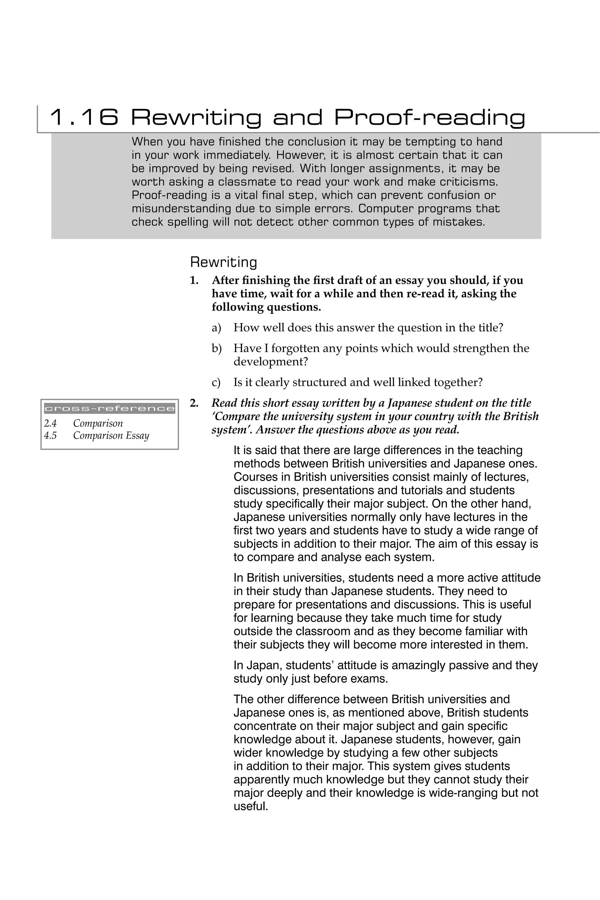 1.16 Rewriting and Proof-reading
                  When you have ﬁnished the conclusion it may be tempting to hand
                  in your work immediately. However, it is almost certain that it can
                  be improved by being revised. With longer assignments, it may be
                  worth asking a classmate to read your work and make criticisms.
                  Proof-reading is a vital ﬁnal step, which can prevent confusion or
                  misunderstanding due to simple errors. Computer programs that
                  check spelling will not detect other common types of mistakes.


                            Rewriting
                            1.   After ﬁnishing the ﬁrst draft of an essay you should, if you
                                 have time, wait for a while and then re-read it, asking the
                                 following questions.
                                 a)   How well does this answer the question in the title?
                                 b) Have I forgotten any points which would strengthen the
                                    development?
                                 c)   Is it clearly structured and well linked together?

cross-reference
                            2.   Read this short essay written by a Japanese student on the title
                                 ‘Compare the university system in your country with the British
2.4   Comparison
4.5   Comparison Essay
                                 system’. Answer the questions above as you read.
                                      It is said that there are large differences in the teaching
                                      methods between British universities and Japanese ones.
                                      Courses in British universities consist mainly of lectures,
                                      discussions, presentations and tutorials and students
                                      study speciﬁcally their major subject. On the other hand,
                                      Japanese universities normally only have lectures in the
                                      ﬁrst two years and students have to study a wide range of
                                      subjects in addition to their major. The aim of this essay is
                                      to compare and analyse each system.
                                      In British universities, students need a more active attitude
                                      in their study than Japanese students. They need to
                                      prepare for presentations and discussions. This is useful
                                      for learning because they take much time for study
                                      outside the classroom and as they become familiar with
                                      their subjects they will become more interested in them.
                                      In Japan, students’ attitude is amazingly passive and they
                                      study only just before exams.
                                      The other difference between British universities and
                                      Japanese ones is, as mentioned above, British students
                                      concentrate on their major subject and gain speciﬁc
                                      knowledge about it. Japanese students, however, gain
                                      wider knowledge by studying a few other subjects
                                      in addition to their major. This system gives students
                                      apparently much knowledge but they cannot study their
                                      major deeply and their knowledge is wide-ranging but not
                                      useful.
 