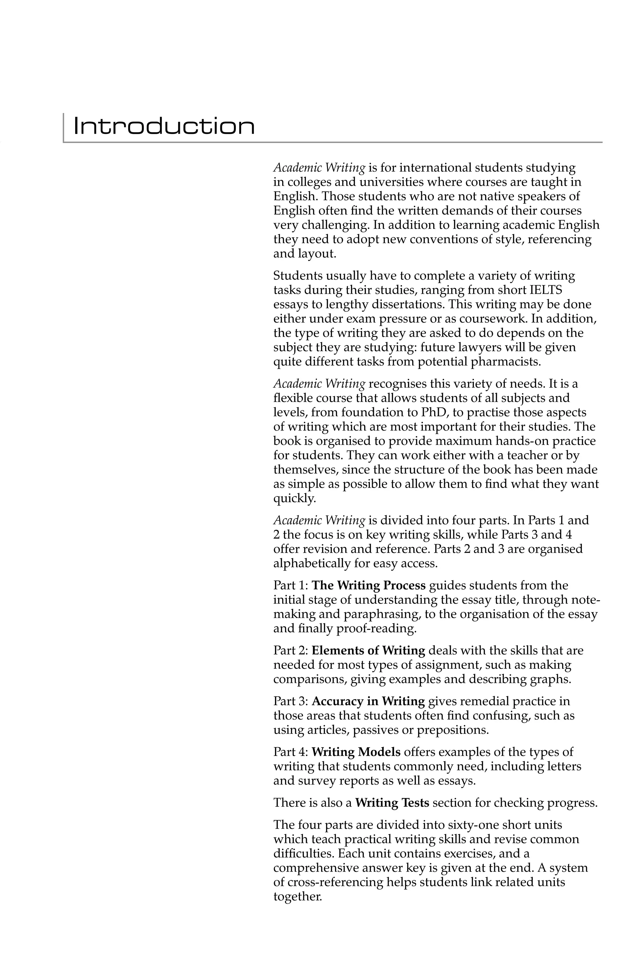 Introduction
               Academic Writing is for international students studying
               in colleges and universities where courses are taught in
               English. Those students who are not native speakers of
               English often ﬁnd the written demands of their courses
               very challenging. In addition to learning academic English
               they need to adopt new conventions of style, referencing
               and layout.
               Students usually have to complete a variety of writing
               tasks during their studies, ranging from short IELTS
               essays to lengthy dissertations. This writing may be done
               either under exam pressure or as coursework. In addition,
               the type of writing they are asked to do depends on the
               subject they are studying: future lawyers will be given
               quite different tasks from potential pharmacists.
               Academic Writing recognises this variety of needs. It is a
               ﬂexible course that allows students of all subjects and
               levels, from foundation to PhD, to practise those aspects
               of writing which are most important for their studies. The
               book is organised to provide maximum hands-on practice
               for students. They can work either with a teacher or by
               themselves, since the structure of the book has been made
               as simple as possible to allow them to ﬁnd what they want
               quickly.
               Academic Writing is divided into four parts. In Parts 1 and
               2 the focus is on key writing skills, while Parts 3 and 4
               offer revision and reference. Parts 2 and 3 are organised
               alphabetically for easy access.
               Part 1: The Writing Process guides students from the
               initial stage of understanding the essay title, through note-
               making and paraphrasing, to the organisation of the essay
               and ﬁnally proof-reading.
               Part 2: Elements of Writing deals with the skills that are
               needed for most types of assignment, such as making
               comparisons, giving examples and describing graphs.
               Part 3: Accuracy in Writing gives remedial practice in
               those areas that students often ﬁnd confusing, such as
               using articles, passives or prepositions.
               Part 4: Writing Models offers examples of the types of
               writing that students commonly need, including letters
               and survey reports as well as essays.
               There is also a Writing Tests section for checking progress.
               The four parts are divided into sixty-one short units
               which teach practical writing skills and revise common
               difﬁculties. Each unit contains exercises, and a
               comprehensive answer key is given at the end. A system
               of cross-referencing helps students link related units
               together.
 