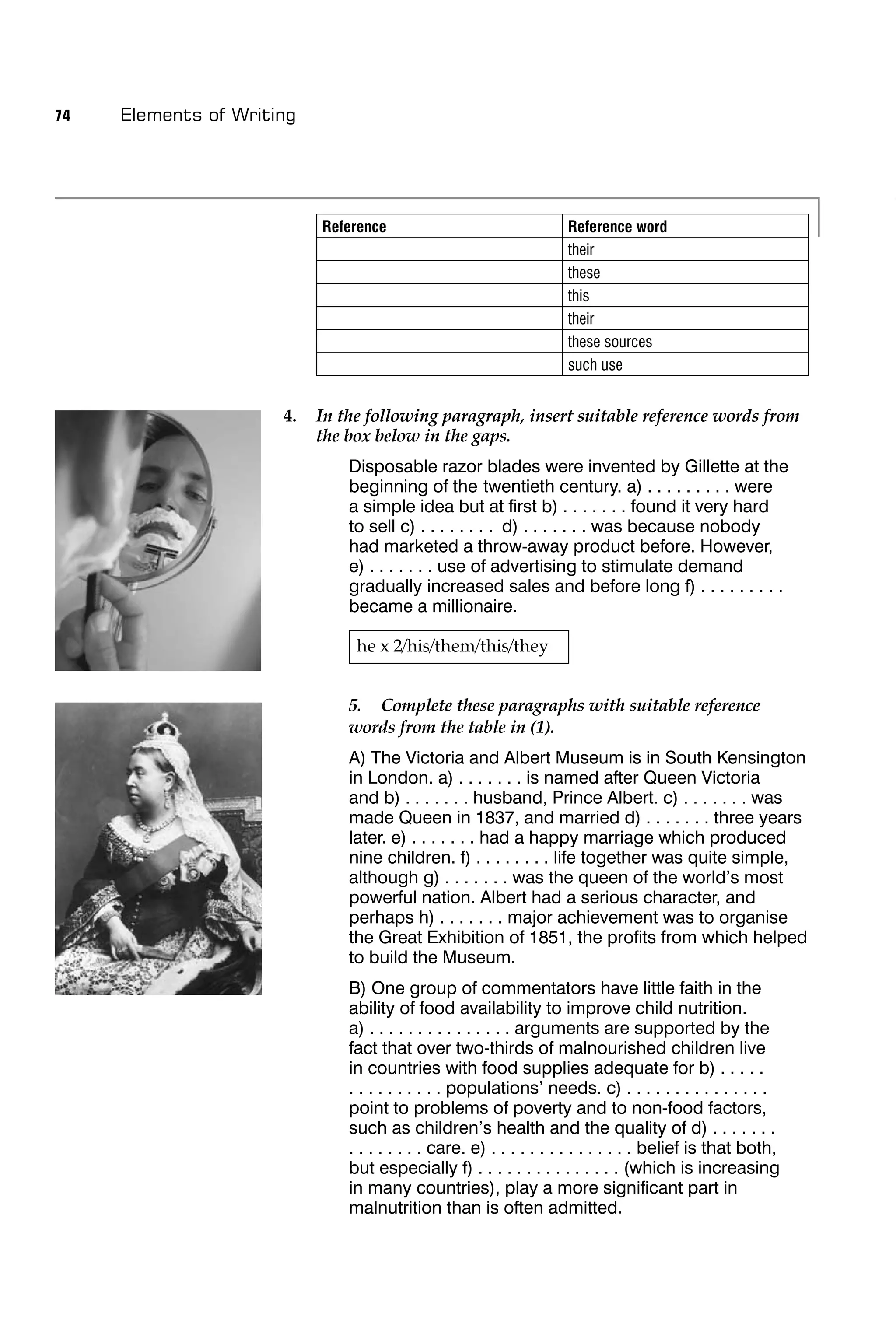 74   Elements of Writing




                           Reference                                 Reference word
                                                                     their
                                                                     these
                                                                     this
                                                                     their
                                                                     these sources
                                                                     such use


                      4.   In the following paragraph, insert suitable reference words from
                           the box below in the gaps.
                               Disposable razor blades were invented by Gillette at the
                               beginning of the twentieth century. a) . . . . . . . . . were
                               a simple idea but at ﬁrst b) . . . . . . . found it very hard
                               to sell c) . . . . . . . . d) . . . . . . . was because nobody
                               had marketed a throw-away product before. However,
                               e) . . . . . . . use of advertising to stimulate demand
                               gradually increased sales and before long f) . . . . . . . . .
                               became a millionaire.

                                he x 2/his/them/this/they


                               5. Complete these paragraphs with suitable reference
                               words from the table in (1).
                               A) The Victoria and Albert Museum is in South Kensington
                               in London. a) . . . . . . . is named after Queen Victoria
                               and b) . . . . . . . husband, Prince Albert. c) . . . . . . . was
                               made Queen in 1837, and married d) . . . . . . . three years
                               later. e) . . . . . . . had a happy marriage which produced
                               nine children. f) . . . . . . . . life together was quite simple,
                               although g) . . . . . . . was the queen of the world’s most
                               powerful nation. Albert had a serious character, and
                               perhaps h) . . . . . . . major achievement was to organise
                               the Great Exhibition of 1851, the proﬁts from which helped
                               to build the Museum.
                               B) One group of commentators have little faith in the
                               ability of food availability to improve child nutrition.
                               a) . . . . . . . . . . . . . . . arguments are supported by the
                               fact that over two-thirds of malnourished children live
                               in countries with food supplies adequate for b) . . . . .
                               . . . . . . . . . . populations’ needs. c) . . . . . . . . . . . . . . .
                               point to problems of poverty and to non-food factors,
                               such as children’s health and the quality of d) . . . . . . .
                               . . . . . . . . care. e) . . . . . . . . . . . . . . . belief is that both,
                               but especially f) . . . . . . . . . . . . . . . (which is increasing
                               in many countries), play a more signiﬁcant part in
                               malnutrition than is often admitted.
 