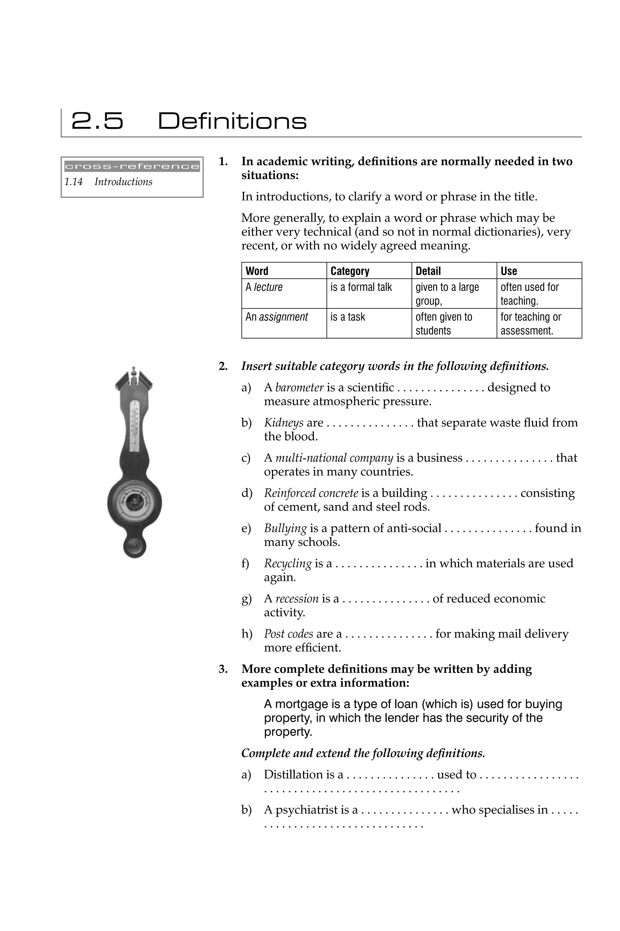 2.5                   Deﬁnitions
cross-reference            1.   In academic writing, deﬁnitions are normally needed in two
1.14   Introductions
                                situations:
                                In introductions, to clarify a word or phrase in the title.
                                More generally, to explain a word or phrase which may be
                                either very technical (and so not in normal dictionaries), very
                                recent, or with no widely agreed meaning.

                                 Word                  Category                Detail                  Use
                                 A lecture             is a formal talk        given to a large        often used for
                                                                               group,                  teaching.
                                 An assignment         is a task               often given to          for teaching or
                                                                               students                assessment.


                           2.   Insert suitable category words in the following deﬁnitions.
                                a)   A barometer is a scientiﬁc . . . . . . . . . . . . . . . designed to
                                     measure atmospheric pressure.
                                b) Kidneys are . . . . . . . . . . . . . . . that separate waste ﬂuid from
                                   the blood.
                                c)   A multi-national company is a business . . . . . . . . . . . . . . . that
                                     operates in many countries.
                                d) Reinforced concrete is a building . . . . . . . . . . . . . . . consisting
                                   of cement, sand and steel rods.
                                e)   Bullying is a pattern of anti-social . . . . . . . . . . . . . . . found in
                                     many schools.
                                f)   Recycling is a . . . . . . . . . . . . . . . in which materials are used
                                     again.
                                g) A recession is a . . . . . . . . . . . . . . . of reduced economic
                                   activity.
                                h) Post codes are a . . . . . . . . . . . . . . . for making mail delivery
                                   more efﬁcient.
                           3.   More complete deﬁnitions may be written by adding
                                examples or extra information:
                                     A mortgage is a type of loan (which is) used for buying
                                     property, in which the lender has the security of the
                                     property.
                                Complete and extend the following deﬁnitions.
                                a)   Distillation is a . . . . . . . . . . . . . . . used to . . . . . . . . . . . . . . . . .
                                     .................................
                                b) A psychiatrist is a . . . . . . . . . . . . . . . who specialises in . . . . .
                                   ...........................
 