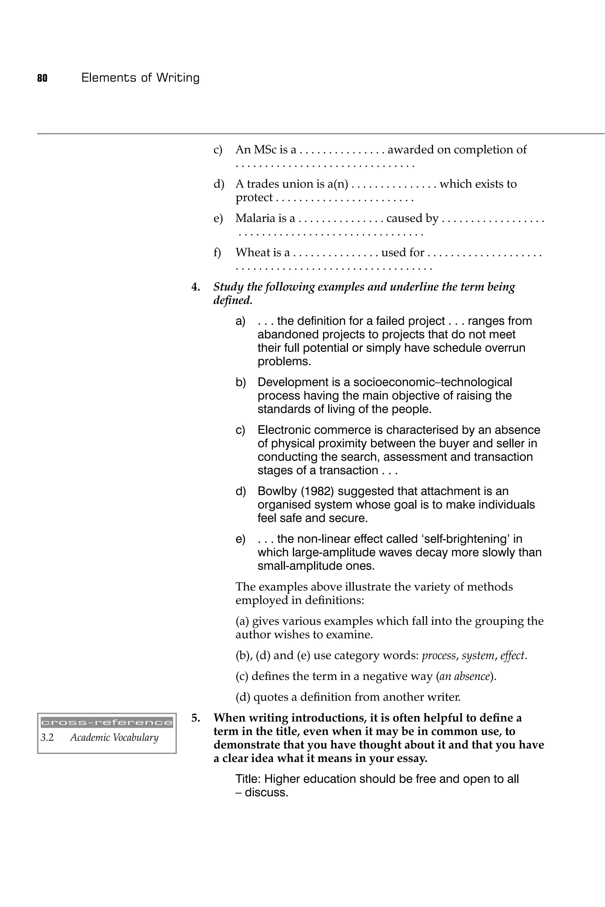 80      Elements of Writing




                                 c)   An MSc is a . . . . . . . . . . . . . . . awarded on completion of
                                      ...............................
                                 d) A trades union is a(n) . . . . . . . . . . . . . . . which exists to
                                    protect . . . . . . . . . . . . . . . . . . . . . . . .
                                 e)   Malaria is a . . . . . . . . . . . . . . . caused by . . . . . . . . . . . . . . . . . .
                                      ................................
                                 f)   Wheat is a . . . . . . . . . . . . . . . used for . . . . . . . . . . . . . . . . . . . .
                                      ..................................
                            4.   Study the following examples and underline the term being
                                 deﬁned.
                                      a) . . . the deﬁnition for a failed project . . . ranges from
                                         abandoned projects to projects that do not meet
                                         their full potential or simply have schedule overrun
                                         problems.
                                      b) Development is a socioeconomic–technological
                                         process having the main objective of raising the
                                         standards of living of the people.
                                      c) Electronic commerce is characterised by an absence
                                         of physical proximity between the buyer and seller in
                                         conducting the search, assessment and transaction
                                         stages of a transaction . . .
                                      d) Bowlby (1982) suggested that attachment is an
                                         organised system whose goal is to make individuals
                                         feel safe and secure.
                                      e) . . . the non-linear effect called ‘self-brightening’ in
                                         which large-amplitude waves decay more slowly than
                                         small-amplitude ones.
                                      The examples above illustrate the variety of methods
                                      employed in deﬁnitions:
                                      (a) gives various examples which fall into the grouping the
                                      author wishes to examine.
                                      (b), (d) and (e) use category words: process, system, effect.
                                      (c) deﬁnes the term in a negative way (an absence).
                                      (d) quotes a deﬁnition from another writer.

cross-reference             5.   When writing introductions, it is often helpful to deﬁne a
3.2   Academic Vocabulary
                                 term in the title, even when it may be in common use, to
                                 demonstrate that you have thought about it and that you have
                                 a clear idea what it means in your essay.
                                      Title: Higher education should be free and open to all
                                      – discuss.
 