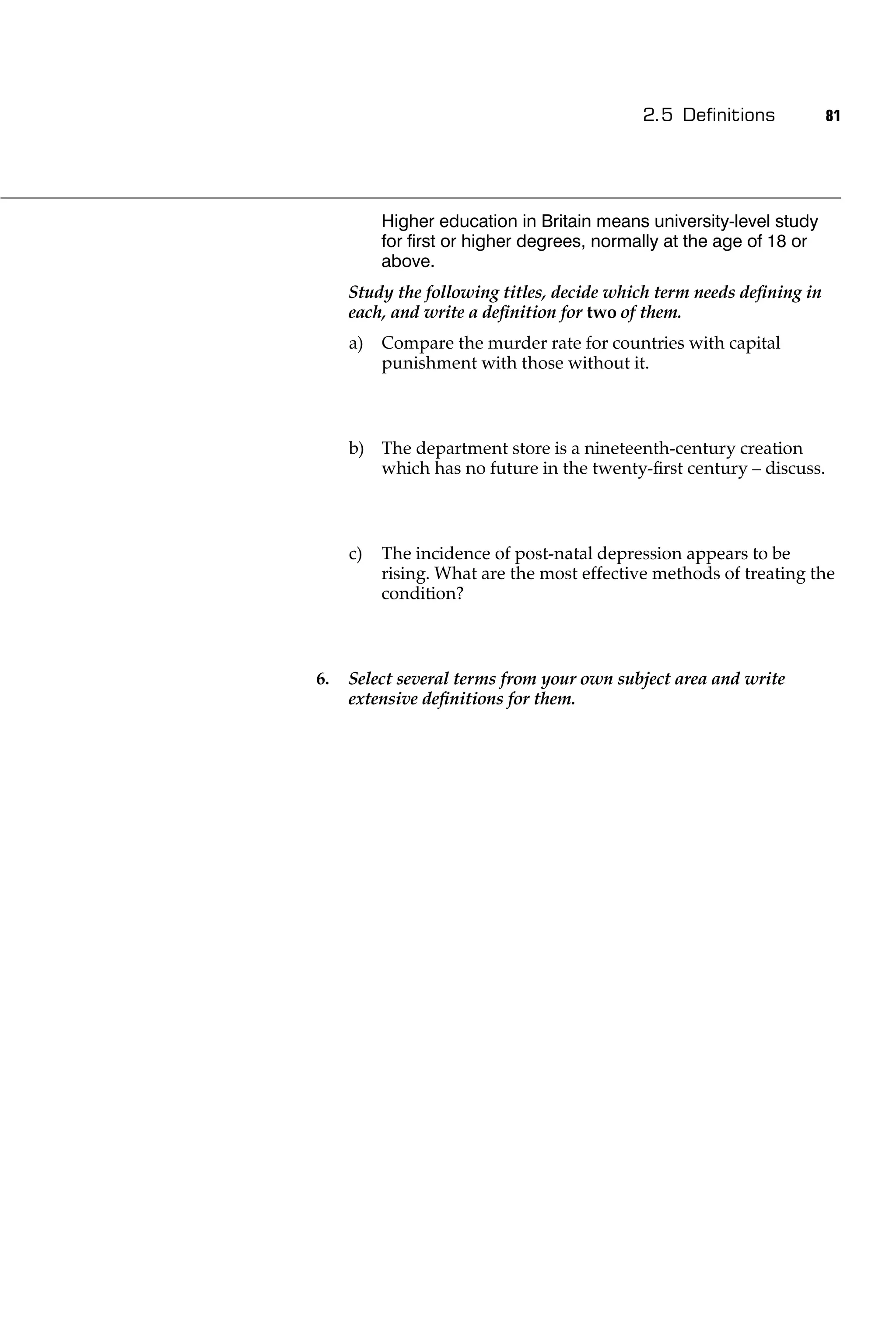 2.5 Deﬁnitions             81




          Higher education in Britain means university-level study
          for ﬁrst or higher degrees, normally at the age of 18 or
          above.
     Study the following titles, decide which term needs deﬁning in
     each, and write a deﬁnition for two of them.
     a)   Compare the murder rate for countries with capital
          punishment with those without it.



     b) The department store is a nineteenth-century creation
        which has no future in the twenty-ﬁrst century – discuss.



     c)   The incidence of post-natal depression appears to be
          rising. What are the most effective methods of treating the
          condition?



6.   Select several terms from your own subject area and write
     extensive deﬁnitions for them.
 