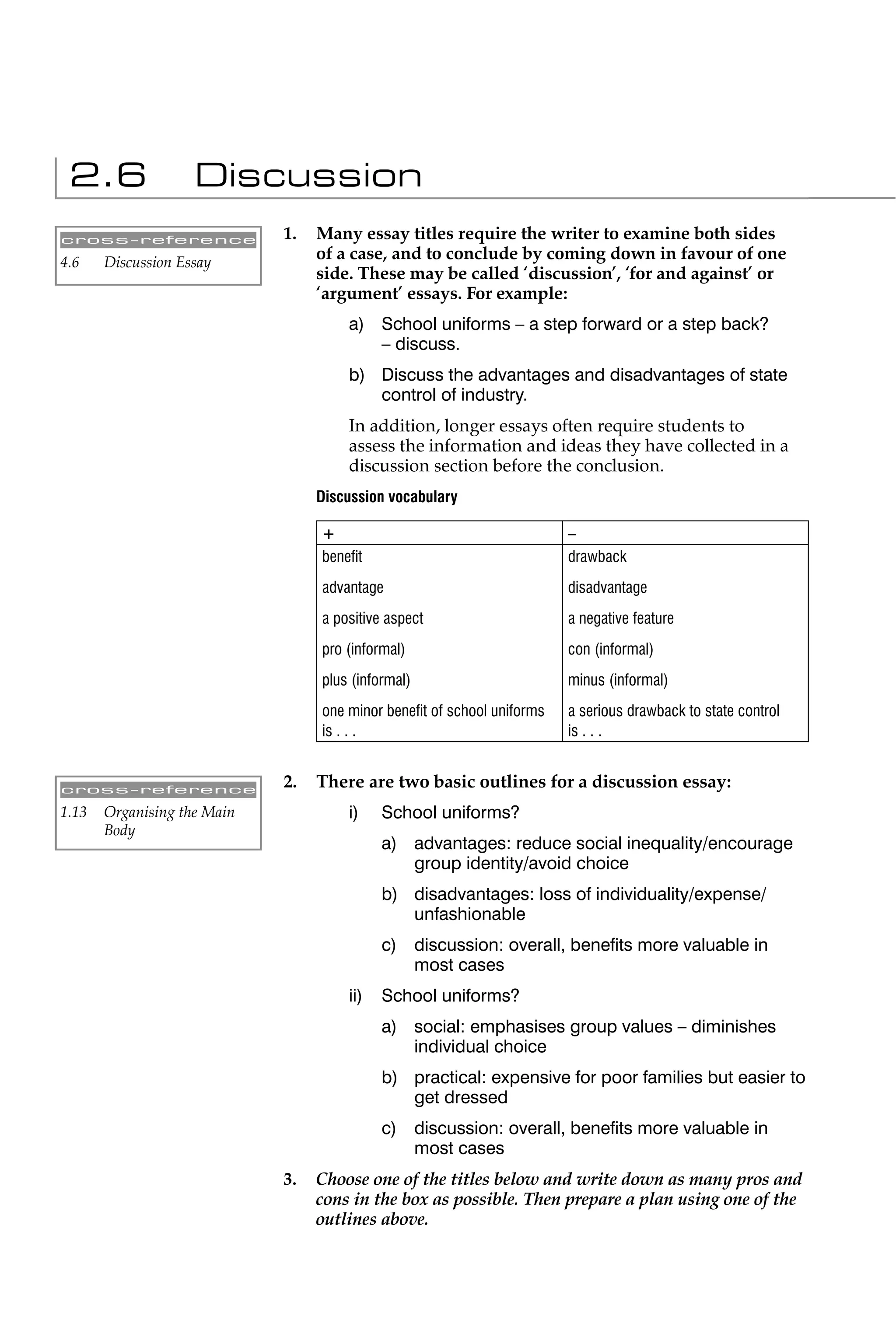 2.6                Discussion
cross-reference              1.   Many essay titles require the writer to examine both sides
4.6    Discussion Essay
                                  of a case, and to conclude by coming down in favour of one
                                  side. These may be called ‘discussion’, ‘for and against’ or
                                  ‘argument’ essays. For example:
                                      a) School uniforms – a step forward or a step back?
                                         – discuss.
                                      b) Discuss the advantages and disadvantages of state
                                         control of industry.
                                      In addition, longer essays often require students to
                                      assess the information and ideas they have collected in a
                                      discussion section before the conclusion.
                                  Discussion vocabulary

                                  +                                     –
                                  beneﬁt                                drawback
                                  advantage                             disadvantage
                                  a positive aspect                     a negative feature
                                  pro (informal)                        con (informal)
                                  plus (informal)                       minus (informal)
                                  one minor beneﬁt of school uniforms   a serious drawback to state control
                                  is . . .                              is . . .


cross-reference
                             2.   There are two basic outlines for a discussion essay:
1.13   Organising the Main            i)    School uniforms?
       Body
                                            a) advantages: reduce social inequality/encourage
                                               group identity/avoid choice
                                            b) disadvantages: loss of individuality/expense/
                                               unfashionable
                                            c) discussion: overall, beneﬁts more valuable in
                                               most cases
                                      ii)   School uniforms?
                                            a) social: emphasises group values – diminishes
                                               individual choice
                                            b) practical: expensive for poor families but easier to
                                               get dressed
                                            c) discussion: overall, beneﬁts more valuable in
                                               most cases
                             3.   Choose one of the titles below and write down as many pros and
                                  cons in the box as possible. Then prepare a plan using one of the
                                  outlines above.
 