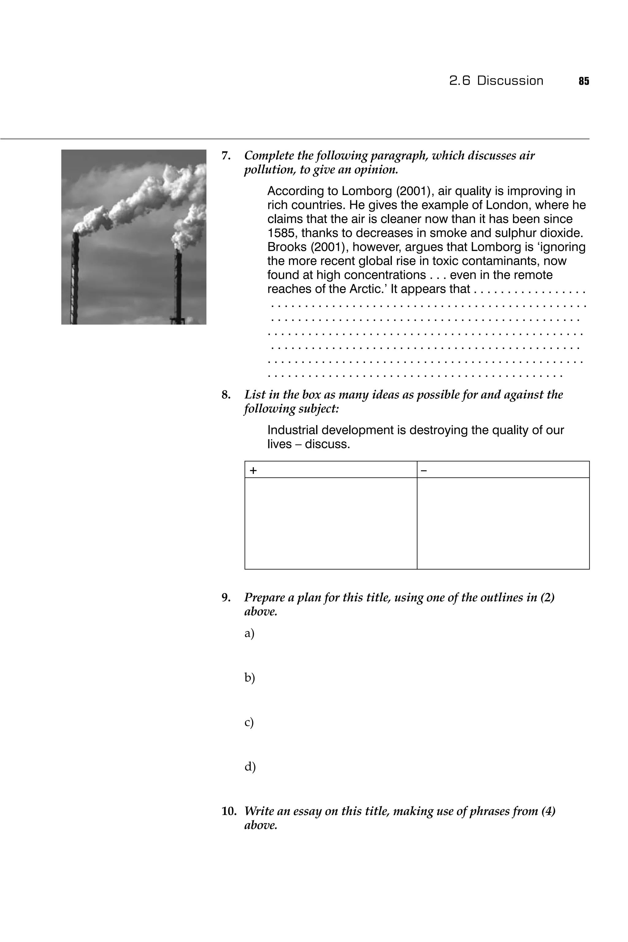2.6 Discussion                85




7.   Complete the following paragraph, which discusses air
     pollution, to give an opinion.
          According to Lomborg (2001), air quality is improving in
          rich countries. He gives the example of London, where he
          claims that the air is cleaner now than it has been since
          1585, thanks to decreases in smoke and sulphur dioxide.
          Brooks (2001), however, argues that Lomborg is ‘ignoring
          the more recent global rise in toxic contaminants, now
          found at high concentrations . . . even in the remote
          reaches of the Arctic.’ It appears that . . . . . . . . . . . . . . . . .
           ...............................................
           ..............................................
          ...............................................
           ..............................................
          ...............................................
          ............................................
8.   List in the box as many ideas as possible for and against the
     following subject:
          Industrial development is destroying the quality of our
          lives – discuss.

     +                                       –




9.   Prepare a plan for this title, using one of the outlines in (2)
     above.
     a)


     b)


     c)


     d)


10. Write an essay on this title, making use of phrases from (4)
    above.
 