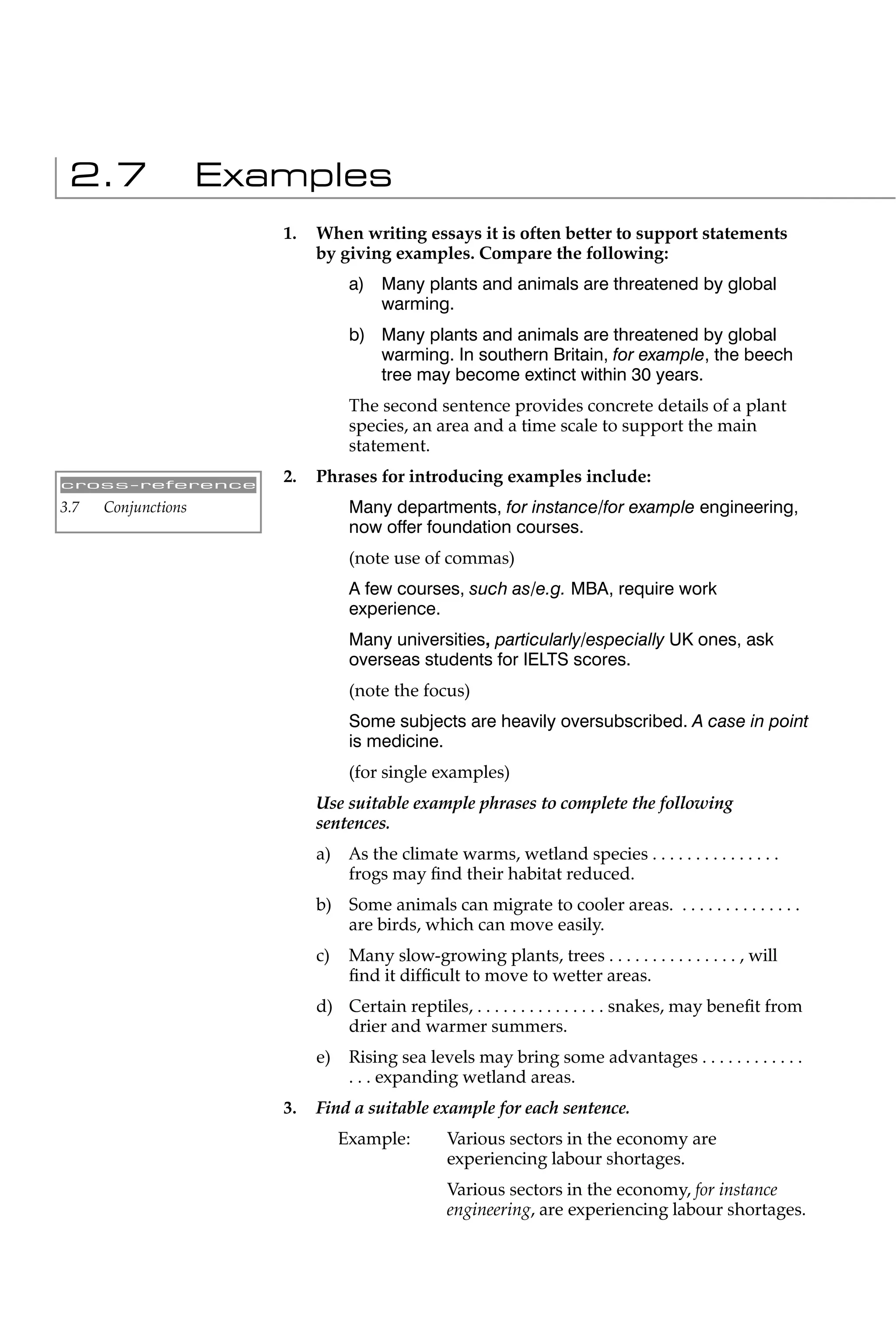 2.7                 Examples
                        1.   When writing essays it is often better to support statements
                             by giving examples. Compare the following:
                                   a) Many plants and animals are threatened by global
                                      warming.
                                   b) Many plants and animals are threatened by global
                                      warming. In southern Britain, for example, the beech
                                      tree may become extinct within 30 years.
                                   The second sentence provides concrete details of a plant
                                   species, an area and a time scale to support the main
                                   statement.

cross-reference
                        2.   Phrases for introducing examples include:
3.7   Conjunctions                 Many departments, for instance/for example engineering,
                                   now offer foundation courses.
                                   (note use of commas)
                                   A few courses, such as/e.g. MBA, require work
                                   experience.
                                   Many universities, particularly/especially UK ones, ask
                                   overseas students for IELTS scores.
                                   (note the focus)
                                   Some subjects are heavily oversubscribed. A case in point
                                   is medicine.
                                   (for single examples)
                             Use suitable example phrases to complete the following
                             sentences.
                             a)    As the climate warms, wetland species . . . . . . . . . . . . . . .
                                   frogs may ﬁnd their habitat reduced.
                             b) Some animals can migrate to cooler areas. . . . . . . . . . . . . . .
                                are birds, which can move easily.
                             c)    Many slow-growing plants, trees . . . . . . . . . . . . . . . , will
                                   ﬁnd it difﬁcult to move to wetter areas.
                             d) Certain reptiles, . . . . . . . . . . . . . . . snakes, may beneﬁt from
                                drier and warmer summers.
                             e)    Rising sea levels may bring some advantages . . . . . . . . . . . .
                                   . . . expanding wetland areas.
                        3.   Find a suitable example for each sentence.
                                  Example:        Various sectors in the economy are
                                                  experiencing labour shortages.
                                                  Various sectors in the economy, for instance
                                                  engineering, are experiencing labour shortages.
 