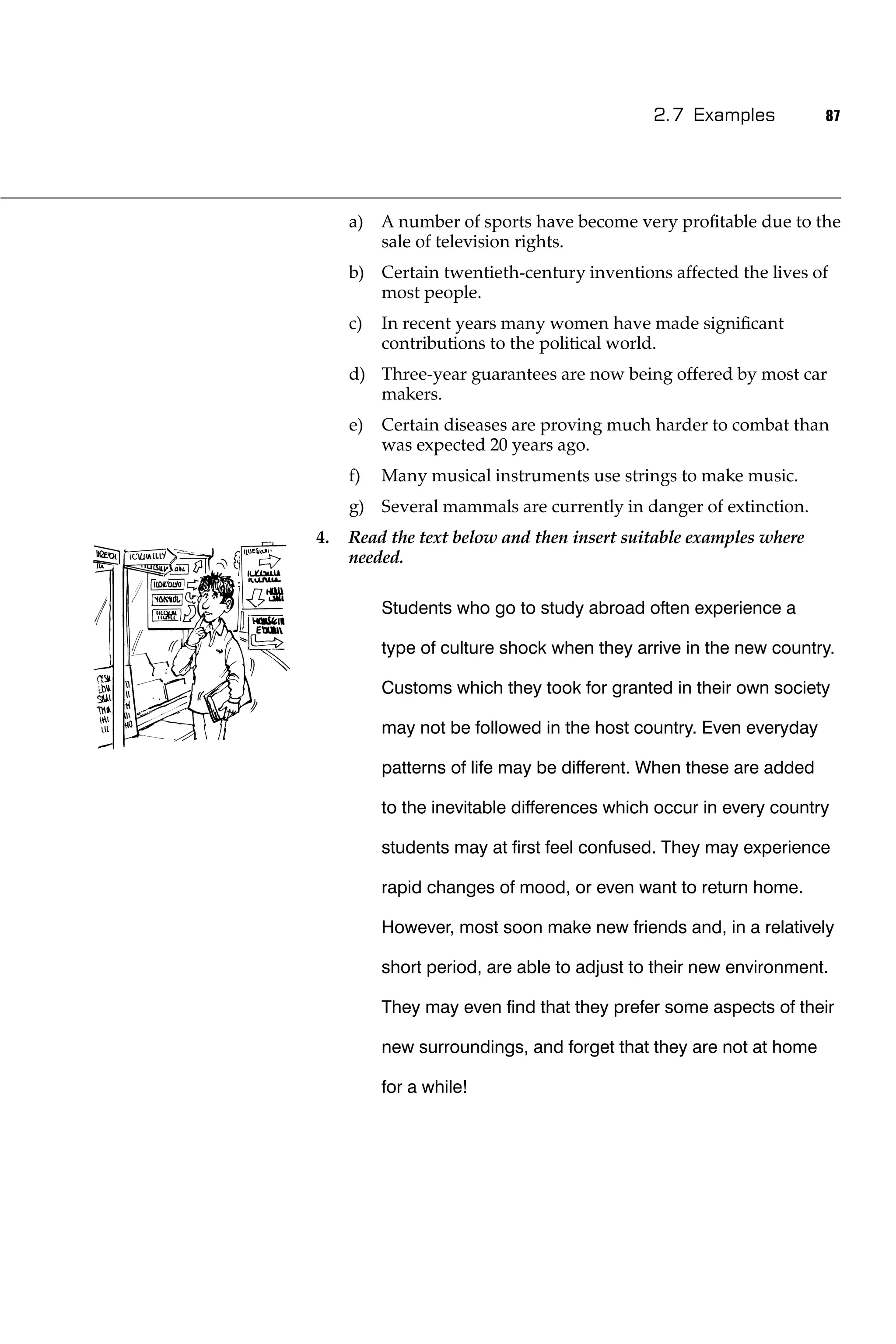 2.7 Examples           87




     a)   A number of sports have become very proﬁtable due to the
          sale of television rights.
     b) Certain twentieth-century inventions affected the lives of
        most people.
     c)   In recent years many women have made signiﬁcant
          contributions to the political world.
     d) Three-year guarantees are now being offered by most car
        makers.
     e)   Certain diseases are proving much harder to combat than
          was expected 20 years ago.
     f)   Many musical instruments use strings to make music.
     g) Several mammals are currently in danger of extinction.
4.   Read the text below and then insert suitable examples where
     needed.

          Students who go to study abroad often experience a

          type of culture shock when they arrive in the new country.

          Customs which they took for granted in their own society

          may not be followed in the host country. Even everyday

          patterns of life may be different. When these are added

          to the inevitable differences which occur in every country

          students may at ﬁrst feel confused. They may experience

          rapid changes of mood, or even want to return home.

          However, most soon make new friends and, in a relatively

          short period, are able to adjust to their new environment.

          They may even ﬁnd that they prefer some aspects of their

          new surroundings, and forget that they are not at home

          for a while!
 