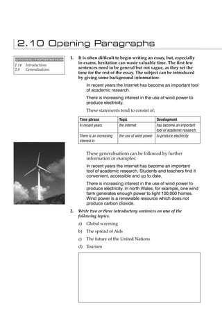 2.10 Opening Paragraphs
cross-reference          1.   It is often difﬁcult to begin writing an essay, but, especially
1.14   Introductions
                              in exams, hesitation can waste valuable time. The ﬁrst few
2.8    Generalisations        sentences need to be general but not vague, as they set the
                              tone for the rest of the essay. The subject can be introduced
                              by giving some background information:
                                   In recent years the internet has become an important tool
                                   of academic research.
                                   There is increasing interest in the use of wind power to
                                   produce electricity.
                                   These statements tend to consist of:

                              Time phrase              Topic                   Development
                              In recent years          the internet            has become an important
                                                                               tool of academic research.
                              There is an increasing   the use of wind power   to produce electricity.
                              interest in


                                   These generalisations can be followed by further
                                   information or examples:
                                   In recent years the internet has become an important
                                   tool of academic research. Students and teachers ﬁnd it
                                   convenient, accessible and up to date.
                                   There is increasing interest in the use of wind power to
                                   produce electricity. In north Wales, for example, one wind
                                   farm generates enough power to light 100,000 homes.
                                   Wind power is a renewable resource which does not
                                   produce carbon dioxide.
                         2.   Write two or three introductory sentences on one of the
                              following topics.
                              a)   Global warming
                              b) The spread of Aids
                              c)   The future of the United Nations
                              d) Tourism
 