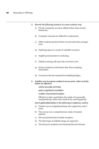 134   Accuracy in Writing




                       3.   Rewrite the following sentences in a more cautious way.
                            a)   Private companies are more efﬁcient than state-owned
                                 businesses.

                            b) Computer manuals are difﬁcult to understand.

                            c)   Older students perform better at university than younger
                                 ones.

                            d) Exploring space is a waste of valuable resources.

                            e)   English pronunciation is confusing.

                            f)   Global warming will cause the sea level to rise.

                            g) Science students work harder than those studying
                               humanities.

                            h) Concrete is the best material for building bridges.

                       4.   Another way to express caution is to use quite, rather or fairly
                            before an adjective.
                                 a fairly accurate summary
                                 quite a signiﬁcant correlation
                                 a rather inconvenient location
                                 NB Quite is often used before the article. It is generally
                                 used positively, while rather tends to be used negatively.
                            Insert quite/rather/fairly in the following to emphasise caution.
                            a)   Charles was an insigniﬁcant king who reigned for only 3
                                 years.
                            b) The survey was a comprehensive study of student
                               opinion.
                            c)   His second book had a hostile reception.
                            d) The latest type of arthritis drugs are expensive.
                            e)   The ﬁrst-year students were fascinated by her lectures.
 