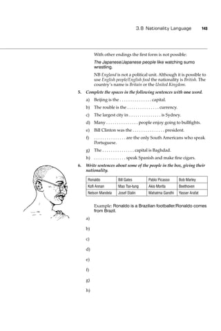 3.8 Nationality Language                  143




          With other endings the ﬁrst form is not possible:
          The Japanese/Japanese people like watching sumo
          wrestling.
          NB England is not a political unit. Although it is possible to
          use English people/English food the nationality is British. The
          country’s name is Britain or the United Kingdom.
5.   Complete the spaces in the following sentences with one word.
     a)   Beijing is the . . . . . . . . . . . . . . . capital.
     b) The rouble is the . . . . . . . . . . . . . . . currency.
     c)   The largest city in . . . . . . . . . . . . . . . is Sydney.
     d) Many . . . . . . . . . . . . . . . people enjoy going to bullﬁghts.
     e)   Bill Clinton was the . . . . . . . . . . . . . . . president.
     f)   . . . . . . . . . . . . . . . are the only South Americans who speak
          Portuguese.
     g) The . . . . . . . . . . . . . . . capital is Baghdad.
     h) . . . . . . . . . . . . . . . speak Spanish and make ﬁne cigars.
6.   Write sentences about some of the people in the box, giving their
     nationality.

      Ronaldo              Bill Gates             Pablo Picasso     Bob Marley
      Koﬁ Annan            Mao Tse-tung           Akio Morita       Beethoven
      Nelson Mandela       Josef Stalin           Mahatma Gandhi    Yasser Arafat


          Example: Ronaldo is a Brazilian footballer/Ronaldo comes
          from Brazil.
     a)

     b)

     c)

     d)

     e)

     f)

     g)

     h)
 