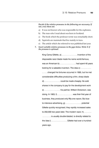 3.15 Relative Pronouns                    163




     Decide if the relative pronouns in the following are necessary. If
     not, cross them out.
     a)   It was not known who was responsible for the explosion.
     b) The man who I read about was born in Scotland.
     c)   The book which the professor wrote was remarkably short.
     d) Squirrels are mammals that live mainly in trees.
     e)   The article which she referred to was published last year.
7.   Insert suitable relative pronouns in the gaps below. Write X if
     the pronoun is optional.

          King Camp Gillette, a). . . . . . . . . . . . . . . invention of the

          disposable razor blade made his name world-famous,

          was an American b) . . . . . . . . . . . . . . . had spent 40 years

          looking for a saleable invention. The idea c) . . . . . . . . . .

          . . . . . changed his fortunes occurred in 1895, but he met

          considerable difﬁculties producing a thin, sharp blade

          d) . . . . . . . . . . . . . . . could be made cheaply. He sold

          shares in the company to pay for the development work

          e) . . . . . . . . . . . . . . . his partner, William Dickerson, was

          doing. In 1903, f). . . . . . . . . . . . . . . was their ﬁrst year of

          business, they produced only ﬁfty-one razors. But due

          to intensive advertising, g) . . . . . . . . . . . . . . . potential

          Gillette quickly recognised, they rapidly increased sales

          to 250,000 two years later. The modern razor, h) . . . . . . .

          . . . . . . . . is usually double-bladed, is directly related to

          the idea i) . . . . . . . . . . . . . . . Gillette had over a hundred

          years ago.
 