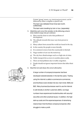 3.16 Singular or Plural?           165




          Certain ‘group’ nouns, e.g. team/army/government, can be
          followed by either a singular or plural verb:
          The team was defeated three times last month.
          (collectively)
          The team were travelling by train or bus. (separately)
3.   Underline and correct the mistakes in the following extracts
     from student essays (one per sentence).
     a)   More must be done to solve that problems of
          development.
     b) The attitude towards this issue vary from person to
        person.
     c)   Many culture from around the world are found in the city.
     d) In the country the people is more friendly.
     e)   It is common to move from the countryside to ﬁnd job.
     f)   Huge number of cars use the motorway.
     g) The city have disadvantages such as a high rate of crime.
     h) Public transport lets us move to another places easily.
     i)   There are bad pollution due to trafﬁc congestion.
     j)   People should not ignore important factors that affect their
          life.
4.   Read the text and choose the correct alternative.

          A large number of company/companies has/have

          developed website/websites in the last few years. Trading

          using the internet is called e-commerce/e-commerces,

          and this/these is/are divided into two main kinds: B2B and

          B2C. Many business/businesses want to use the internet

          to sell directly to its/their customers (B2C), but large

          numbers have experienced trouble/troubles with security/

          securities and other practical issues. In addition, the high

          start-up costs and the expense/expenses of advertising

          means/mean that this/these company/companies often

          struggle to make a proﬁt.
 