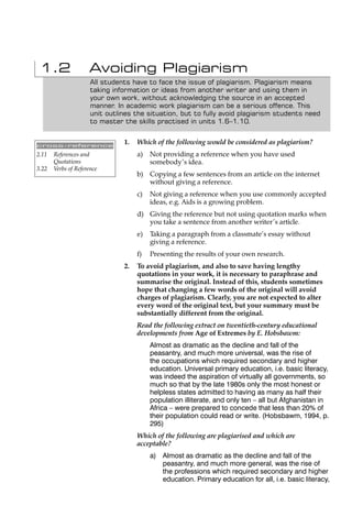 1.2                 Avoiding Plagiarism
                      All students have to face the issue of plagiarism. Plagiarism means
                      taking information or ideas from another writer and using them in
                      your own work, without acknowledging the source in an accepted
                      manner. In academic work plagiarism can be a serious offence. This
                      unit outlines the situation, but to fully avoid plagiarism students need
                      to master the skills practised in units 1.6–1.10.


cross-reference
                                1.   Which of the following would be considered as plagiarism?
2.11   References and                a)   Not providing a reference when you have used
       Quotations                         somebody’s idea.
3.22   Verbs of Reference
                                     b) Copying a few sentences from an article on the internet
                                        without giving a reference.
                                     c)   Not giving a reference when you use commonly accepted
                                          ideas, e.g. Aids is a growing problem.
                                     d) Giving the reference but not using quotation marks when
                                        you take a sentence from another writer’s article.
                                     e)   Taking a paragraph from a classmate’s essay without
                                          giving a reference.
                                     f)   Presenting the results of your own research.
                                2.   To avoid plagiarism, and also to save having lengthy
                                     quotations in your work, it is necessary to paraphrase and
                                     summarise the original. Instead of this, students sometimes
                                     hope that changing a few words of the original will avoid
                                     charges of plagiarism. Clearly, you are not expected to alter
                                     every word of the original text, but your summary must be
                                     substantially different from the original.
                                     Read the following extract on twentieth-century educational
                                     developments from Age of Extremes by E. Hobsbawm:
                                          Almost as dramatic as the decline and fall of the
                                          peasantry, and much more universal, was the rise of
                                          the occupations which required secondary and higher
                                          education. Universal primary education, i.e. basic literacy,
                                          was indeed the aspiration of virtually all governments, so
                                          much so that by the late 1980s only the most honest or
                                          helpless states admitted to having as many as half their
                                          population illiterate, and only ten – all but Afghanistan in
                                          Africa – were prepared to concede that less than 20% of
                                          their population could read or write. (Hobsbawm, 1994, p.
                                          295)
                                     Which of the following are plagiarised and which are
                                     acceptable?
                                          a) Almost as dramatic as the decline and fall of the
                                             peasantry, and much more general, was the rise of
                                             the professions which required secondary and higher
                                             education. Primary education for all, i.e. basic literacy,
 