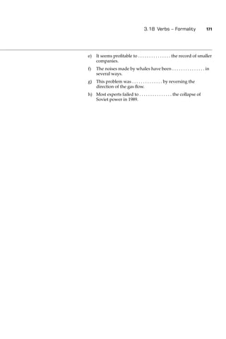 3.18 Verbs – Formality                 171




e)   It seems proﬁtable to . . . . . . . . . . . . . . . the record of smaller
     companies.
f)   The noises made by whales have been . . . . . . . . . . . . . . . in
     several ways.
g) This problem was . . . . . . . . . . . . . . by reversing the
   direction of the gas ﬂow.
h) Most experts failed to . . . . . . . . . . . . . . . the collapse of
   Soviet power in 1989.
 