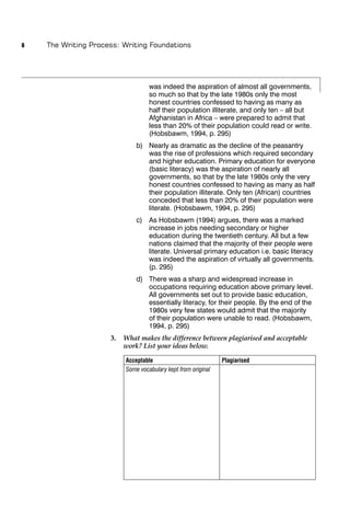 8   The Writing Process: Writing Foundations




                                   was indeed the aspiration of almost all governments,
                                   so much so that by the late 1980s only the most
                                   honest countries confessed to having as many as
                                   half their population illiterate, and only ten – all but
                                   Afghanistan in Africa – were prepared to admit that
                                   less than 20% of their population could read or write.
                                   (Hobsbawm, 1994, p. 295)
                              b) Nearly as dramatic as the decline of the peasantry
                                 was the rise of professions which required secondary
                                 and higher education. Primary education for everyone
                                 (basic literacy) was the aspiration of nearly all
                                 governments, so that by the late 1980s only the very
                                 honest countries confessed to having as many as half
                                 their population illiterate. Only ten (African) countries
                                 conceded that less than 20% of their population were
                                 literate. (Hobsbawm, 1994, p. 295)
                              c) As Hobsbawm (1994) argues, there was a marked
                                 increase in jobs needing secondary or higher
                                 education during the twentieth century. All but a few
                                 nations claimed that the majority of their people were
                                 literate. Universal primary education i.e. basic literacy
                                 was indeed the aspiration of virtually all governments.
                                 (p. 295)
                              d) There was a sharp and widespread increase in
                                 occupations requiring education above primary level.
                                 All governments set out to provide basic education,
                                 essentially literacy, for their people. By the end of the
                                 1980s very few states would admit that the majority
                                 of their population were unable to read. (Hobsbawm,
                                 1994, p. 295)
                     3.   What makes the difference between plagiarised and acceptable
                          work? List your ideas below.

                          Acceptable                           Plagiarised
                          Some vocabulary kept from original
 