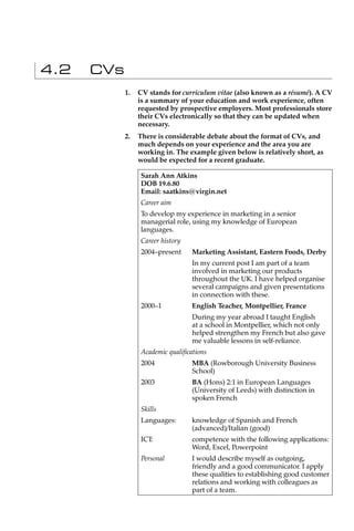 4.2   CVs
            1.   CV stands for curriculum vitae (also known as a résumé). A CV
                 is a summary of your education and work experience, often
                 requested by prospective employers. Most professionals store
                 their CVs electronically so that they can be updated when
                 necessary.
            2.   There is considerable debate about the format of CVs, and
                 much depends on your experience and the area you are
                 working in. The example given below is relatively short, as
                 would be expected for a recent graduate.

                 Sarah Ann Atkins
                 DOB 19.6.80
                 Email: saatkins@virgin.net
                 Career aim
                 To develop my experience in marketing in a senior
                 managerial role, using my knowledge of European
                 languages.
                 Career history
                 2004–present     Marketing Assistant, Eastern Foods, Derby
                                  In my current post I am part of a team
                                  involved in marketing our products
                                  throughout the UK. I have helped organise
                                  several campaigns and given presentations
                                  in connection with these.
                 2000–1           English Teacher, Montpellier, France
                                  During my year abroad I taught English
                                  at a school in Montpellier, which not only
                                  helped strengthen my French but also gave
                                  me valuable lessons in self-reliance.
                 Academic qualiﬁcations
                 2004             MBA (Rowborough University Business
                                  School)
                 2003             BA (Hons) 2:1 in European Languages
                                  (University of Leeds) with distinction in
                                  spoken French
                 Skills
                 Languages:       knowledge of Spanish and French
                                  (advanced)/Italian (good)
                 ICT:             competence with the following applications:
                                  Word, Excel, Powerpoint
                 Personal         I would describe myself as outgoing,
                                  friendly and a good communicator. I apply
                                  these qualities to establishing good customer
                                  relations and working with colleagues as
                                  part of a team.
 