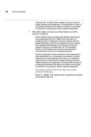 196   Writing Models




                                improvement. A further factor relates to leisure, which is
                                widely equated with happiness. Consequently the idea of
                                increasing workload to be able to purchase more goods
                                or services is not going to result in greater happiness.
                       7.   The entire section of your essay which makes use of this
                            source is as follows:
                                Penec (2003) argues that although Western economies
                                have expanded since the 1950s, there has been no
                                parallel growth in happiness. Surveys indicate that rich
                                people generally say they are happier than poor people,
                                but it appears that although individuals may become
                                happier society as a whole does not. One possible
                                answer is that people soon become accustomed to
                                improvements and so do not appreciate them.
                                Another explanation Penec presents is that happiness is
                                often dependent on a comparison with others, so that if
                                neighbours are also getting richer there is no apparent
                                improvement. A further factor relates to leisure, which is
                                widely equated with happiness. Consequently the idea of
                                increasing workload to be able to purchase more goods
                                or services is not going to result in greater happiness.
                                The reference section at the end of the essay should
                                include the following:
                                Penec, A. (2003) ‘The measurement of happiness’ Applied
                                Econometrics 44 p.18
 
