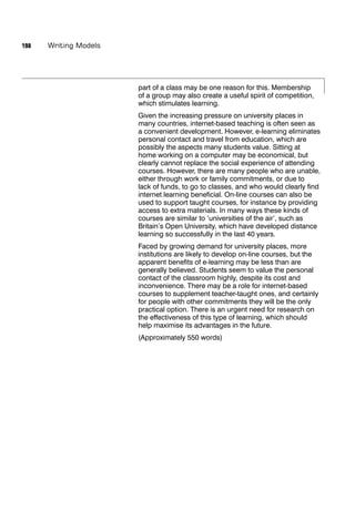 198   Writing Models




                       part of a class may be one reason for this. Membership
                       of a group may also create a useful spirit of competition,
                       which stimulates learning.
                       Given the increasing pressure on university places in
                       many countries, internet-based teaching is often seen as
                       a convenient development. However, e-learning eliminates
                       personal contact and travel from education, which are
                       possibly the aspects many students value. Sitting at
                       home working on a computer may be economical, but
                       clearly cannot replace the social experience of attending
                       courses. However, there are many people who are unable,
                       either through work or family commitments, or due to
                       lack of funds, to go to classes, and who would clearly ﬁnd
                       internet learning beneﬁcial. On-line courses can also be
                       used to support taught courses, for instance by providing
                       access to extra materials. In many ways these kinds of
                       courses are similar to ‘universities of the air’, such as
                       Britain’s Open University, which have developed distance
                       learning so successfully in the last 40 years.
                       Faced by growing demand for university places, more
                       institutions are likely to develop on-line courses, but the
                       apparent beneﬁts of e-learning may be less than are
                       generally believed. Students seem to value the personal
                       contact of the classroom highly, despite its cost and
                       inconvenience. There may be a role for internet-based
                       courses to supplement teacher-taught ones, and certainly
                       for people with other commitments they will be the only
                       practical option. There is an urgent need for research on
                       the effectiveness of this type of learning, which should
                       help maximise its advantages in the future.
                       (Approximately 550 words)
 
