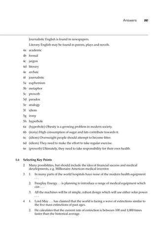 Answers         207




           Journalistic English is found in newspapers.
           Literary English may be found in poems, plays and novels.
      4a academic
      4b formal
      4c jargon
      4d literary
      4e archaic
      4f   journalistic
      5a euphemism
      5b metaphor
      5c proverb
      5d paradox
      5e analogy
      5f   idiom
      5g irony
      5h hyperbole
      6a (hyperbole) Obesity is a growing problem in modern society.
      6b (irony) High consumption of sugar and fats contribute towards it.
      6c (idiom) Overweight people should attempt to become ﬁtter.
      6d (idiom) They need to make the effort to take regular exercise.
      6e (proverb) Ultimately, they need to take responsibility for their own health.


1.6   Selecting Key Points
      2    Many possibilities, but should include the idea of ﬁnancial success and medical
           developments, e.g. Millionaire American medical inventor.
      3    1.   In many parts of the world hospitals have none of the modern health equipment
                ...
           2.   Freeplay Energy. . . is planning to introduce a range of medical equipment which
                can . . .
           3.   All the machines will be of simple, robust design which will use either solar power
                ...
      4    1.   Lord May . . . has claimed that the world is facing a wave of extinctions similar to
                the ﬁve mass extinctions of past ages.
           2.   He calculates that the current rate of extinction is between 100 and 1,000 times
                faster than the historical average.
 