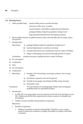 212       Answers




1.11 Planning Essays
      1   Other possible ideas:    tourism helps poorer countries develop
                                   pressure to offer ‘new’ countries
                                   tourist industry vulnerable to political/natural disasters
                                   package holidays helped to popularise foreign travel
                                   huge potential demand from developing countries
      2   Most suitable structure would be based on time, since the title asks for study of past
          and present.
      3   (Sample plan)
          Main body:       ii) package holidays helped to popularise foreign travel
                           iii) tourism helped poorer countries to develop
                           iv) constant demand for new destinations and new types of holiday
                           v) danger of damaging environment through growth of visitors
          Conclusion:     industry has grown rapidly but faces variety of threats
      4a For and against
      4b Comparison
      4c Time
      4d For and against
      4e Comparison
      5   Main body:        i) beneﬁts of TV advertising: reach large audience, have strong
                                  impact
                           ii) drawbacks: expensive and can be ignored
                           iii) beneﬁts of newspaper advertising: ﬂexible, cheap, focused
                           iv) drawbacks: static
      Conclusion:              TV more effective in reaching large numbers but newspapers
                               probably better for specialised markets
      7   Introduction
          •    In 1985 12% of young people went to university in the UK. Now the ﬁgure is over
               30%. Similar growth has been experienced in many countries, developed and
               developing.
          •    Outline of essay: beneﬁts and drawbacks of expansion.
          Main body
          1.   Beneﬁts of expansion
               •    Modern economies are based on knowledge. Therefore, every country
                    needs to educate its workforce as highly as possible to compete with other
                    economies.
 