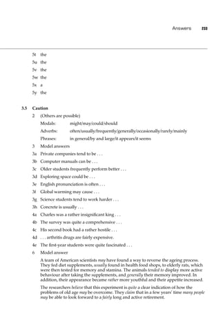 Answers        233




      5t   the
      5u the
      5v the
      5w the
      5x a
      5y the


3.5   Caution
      2    (Others are possible)
           Modals:         might/may/could/should
           Adverbs:        often/usually/frequently/generally/occasionally/rarely/mainly
           Phrases:        in general/by and large/it appears/it seems
      3    Model answers
      3a Private companies tend to be . . .
      3b Computer manuals can be . . .
      3c Older students frequently perform better . . .
      3d Exploring space could be . . .
      3e English pronunciation is often . . .
      3f   Global warming may cause . . .
      3g Science students tend to work harder . . .
      3h Concrete is usually . . .
      4a Charles was a rather insigniﬁcant king . . .
      4b The survey was quite a comprehensive . . .
      4c His second book had a rather hostile . . .
      4d . . . arthritis drugs are fairly expensive.
      4e The ﬁrst-year students were quite fascinated . . .
      6    Model answer
           A team of American scientists may have found a way to reverse the ageing process.
           They fed diet supplements, usually found in health food shops, to elderly rats, which
           were then tested for memory and stamina. The animals tended to display more active
           behaviour after taking the supplements, and generally their memory improved. In
           addition, their appearance became rather more youthful and their appetite increased.
           The researchers believe that this experiment is quite a clear indication of how the
           problems of old age may be overcome. They claim that in a few years’ time many people
           may be able to look forward to a fairly long and active retirement.
 