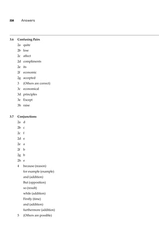 234        Answers




3.6   Confusing Pairs
      2a quite
      2b lose
      2c affect
      2d compliments
      2e its
      2f   economic
      2g accepted
      3    (Others are correct)
      3c economical
      3d principles
      3e Except
      3h raise


3.7   Conjunctions
      2a d
      2b c
      2c f
      2d e
      2e a
      2f   b
      2g b
      2h e
      4    because (reason)
           for example (example)
           and (addition)
           But (opposition)
           so (result)
           while (addition)
           Firstly (time)
           and (addition)
           furthermore (addition)
      5    (Others are possible)
 