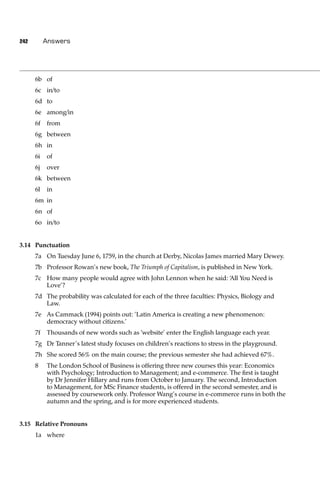 242        Answers




      6b of
      6c in/to
      6d to
      6e among/in
      6f   from
      6g between
      6h in
      6i   of
      6j   over
      6k between
      6l   in
      6m in
      6n of
      6o in/to


3.14 Punctuation
      7a On Tuesday June 6, 1759, in the church at Derby, Nicolas James married Mary Dewey.
      7b Professor Rowan’s new book, The Triumph of Capitalism, is published in New York.
      7c How many people would agree with John Lennon when he said: ‘All You Need is
         Love’?
      7d The probability was calculated for each of the three faculties: Physics, Biology and
         Law.
      7e As Cammack (1994) points out: ‘Latin America is creating a new phenomenon:
         democracy without citizens.’
      7f   Thousands of new words such as ‘website’ enter the English language each year.
      7g Dr Tanner’s latest study focuses on children’s reactions to stress in the playground.
      7h She scored 56% on the main course; the previous semester she had achieved 67%.
      8    The London School of Business is offering three new courses this year: Economics
           with Psychology; Introduction to Management; and e-commerce. The ﬁrst is taught
           by Dr Jennifer Hillary and runs from October to January. The second, Introduction
           to Management, for MSc Finance students, is offered in the second semester, and is
           assessed by coursework only. Professor Wang’s course in e-commerce runs in both the
           autumn and the spring, and is for more experienced students.


3.15 Relative Pronouns
      1a where
 