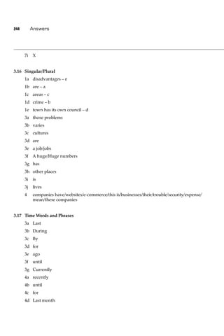 244        Answers




      7i   X


3.16 Singular/Plural
      1a disadvantages – e
      1b are – a
      1c areas – c
      1d crime – b
      1e town has its own council – d
      3a those problems
      3b varies
      3c cultures
      3d are
      3e a job/jobs
      3f   A huge/Huge numbers
      3g has
      3h other places
      3i   is
      3j   lives
      4    companies have/websites/e-commerce/this is/businesses/their/trouble/security/expense/
           mean/these companies


3.17 Time Words and Phrases
      3a Last
      3b During
      3c By
      3d for
      3e ago
      3f   until
      3g Currently
      4a recently
      4b until
      4c for
      4d Last month
 