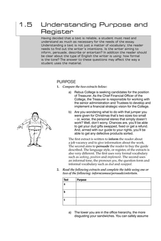 1.5   Understanding Purpose and
      Register
      Having decided that a text is reliable, a student must read and
      understand as much as necessary for the needs of the essay.
      Understanding a text is not just a matter of vocabulary; the reader
      needs to ﬁnd out the writer’s intentions. Is the writer aiming to
      inform, persuade, describe or entertain? In addition the reader should
      be clear about the type of English the writer is using: how formal
      is the tone? The answer to these questions may affect the way a
      student uses the material.




                PURPOSE
                1.   Compare the two extracts below:
                            a) Rebus College is seeking candidates for the position
                               of Treasurer. As the Chief Financial Ofﬁcer of the
                               College, the Treasurer is responsible for working with
                               the senior administration and Trustees to develop and
                               implement a ﬁnancial strategic vision for the College.
                            b) Are you wondering what to do with that jumper you
                               were given for Christmas that’s two sizes too small
                               – or, worse, the personal stereo that simply doesn’t
                               work? Well, don’t worry. Chances are, you’ll be able
                               to get your dud gifts swapped, ﬁxed or get a refund.
                               And, armed with our guide to your rights, you’ll be
                               able to get any defective products sorted.
                            The ﬁrst extract is written to inform the reader about
                            a job vacancy and to give information about the work.
                            The second aims to persuade the reader to buy the guide
                            described. The language style, or register, of the extracts is
                            also very different. The ﬁrst uses very formal vocabulary
                            such as seeking, position and implement. The second uses
                            an informal tone, the pronoun you, the question form and
                            informal vocabulary such as dud and swapped.
                2.   Read the following extracts and complete the table using one or
                     two of the following: inform/amuse/persuade/entertain.

                     Text         Purpose
                     a

                     b

                     c



                            a) The lower you are in the ofﬁce hierarchy, the more
                               disgusting your sandwiches. You can safely assume
 