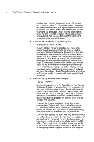 22   The Writing Process: Reading and Note-making




                               he also uses for visiting his private island off the coast
                               of Connecticut. As an undergraduate Kamen developed
                               the ﬁrst pump that would give regular doses of medicine
                               to patients. The patent for this and other original medical
                               inventions has produced a huge income, allowing him
                               to run his own research company which, among many
                               other projects, has produced the iBot, the world’s ﬁrst
                               wheelchair which can climb stairs.
                      3.   Underline three key points in the following text.
                               EMPOWERING HEALTHCARE
                               In many parts of the world hospitals have none of the
                               modern health equipment that is common in western
                               countries. This is partly because it is expensive, but also
                               because electricity supplies are often unreliable, while
                               trained staff who can read the complex displays may not
                               be available. Now, Freeplay Energy, the company which
                               developed the wind-up radio, is planning to introduce a
                               range of medical equipment which can be used in those
                               areas. All the machines will be of simple, robust design
                               which will either use solar power or foot pedals, making
                               expensive battery replacement unnecessary. Prototypes
                               are currently on trial in South African hospitals, where their
                               performance can be compared with more sophisticated
                               machines.
                      4.   Underline the key points in the following text.
                               THE SIXTH WAVE?
                               Lord May, the president of the Royal Society, has claimed
                               that the world is facing a wave of extinctions similar to the
                               ﬁve mass extinctions of past ages. He calculates that the
                               current rate of extinction is between 100 and 1,000 times
                               faster than the historical average. The cause of previous
                               extinctions, such as the one which killed the dinosaurs,
                               is uncertain, but was probably an external event such as
                               collision with a comet.
                               However, the present situation is caused by human
                               consumption of plants, which has resulted in a steady
                               increase in agriculture and a consequent reduction in
                               habitat for animals. Although many people are still hungry,
                               food production has increased by 100% since 1965.
                               Lord May also pointed out that it was very difﬁcult to make
                               accurate estimates as nobody knew how many species of
                               animals lived on the planet. So far 1.5 million species had
                               been named, but the true ﬁgure might be as high as 100
                               million. Our ignorance of this made it almost impossible
                               to work out the actual rate of extinction. However, the use
                               of intelligent guesses suggests that losses over the past
 