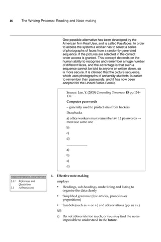 26       The Writing Process: Reading and Note-making




                                    One possible alternative has been developed by the
                                    American ﬁrm Real User, and is called Passfaces. In order
                                    to access the system a worker has to select a series
                                    of photographs of faces from a randomly generated
                                    sequence. If the pictures are selected in the correct
                                    order access is granted. This concept depends on the
                                    human ability to recognise and remember a huge number
                                    of different faces, and the advantage is that such a
                                    sequence cannot be told to anyone or written down, so
                                    is more secure. It is claimed that the picture sequence,
                                    which uses photographs of university students, is easier
                                    to remember than passwords, and it has now been
                                    adopted for the United States Senate.

                                      Source: Lee, Y. (2005) Computing Tomorrow 15 pp.134–
                                      137.
                                      Computer passwords
                                      – generally used to protect sites from hackers
                                      Drawbacks
                                      a) ofﬁce workers must remember av. 12 passwords
                                      most use same one
                                      b)
                                      c)
                                      d)
                                      _____________
                                      a)
                                      b)
                                      c)
                                      d)


cross-reference
                          4.   Effective note-making
2.11   References and          employs
       Quotations
3.1    Abbreviations           •    Headings, sub-headings, underlining and listing to
                                    organise the data clearly
                               •    Simpliﬁed grammar (few articles, pronouns or
                                    prepositions)
                               •    Symbols (such as = or +) and abbreviations (pp. or av.)
                               NB
                               a)   Do not abbreviate too much, or you may ﬁnd the notes
                                    impossible to understand in the future.
 