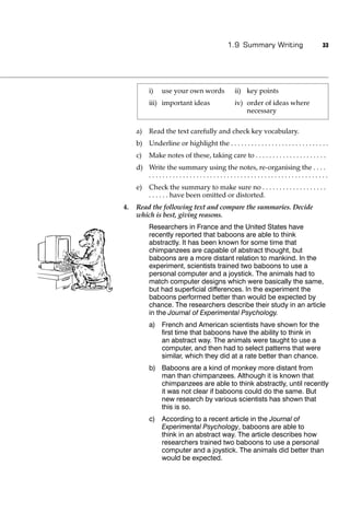 1.9 Summary Writing                        33




          i)    use your own words               ii) key points
          iii) important ideas                   iv) order of ideas where
                                                     necessary

     a)   Read the text carefully and check key vocabulary.
     b) Underline or highlight the . . . . . . . . . . . . . . . . . . . . . . . . . . . . .
     c)   Make notes of these, taking care to . . . . . . . . . . . . . . . . . . . . .
     d) Write the summary using the notes, re-organising the . . . .
        .....................................................
     e)   Check the summary to make sure no . . . . . . . . . . . . . . . . . . .
          . . . . . . have been omitted or distorted.
4.   Read the following text and compare the summaries. Decide
     which is best, giving reasons.
          Researchers in France and the United States have
          recently reported that baboons are able to think
          abstractly. It has been known for some time that
          chimpanzees are capable of abstract thought, but
          baboons are a more distant relation to mankind. In the
          experiment, scientists trained two baboons to use a
          personal computer and a joystick. The animals had to
          match computer designs which were basically the same,
          but had superﬁcial differences. In the experiment the
          baboons performed better than would be expected by
          chance. The researchers describe their study in an article
          in the Journal of Experimental Psychology.
          a) French and American scientists have shown for the
             ﬁrst time that baboons have the ability to think in
             an abstract way. The animals were taught to use a
             computer, and then had to select patterns that were
             similar, which they did at a rate better than chance.
          b) Baboons are a kind of monkey more distant from
             man than chimpanzees. Although it is known that
             chimpanzees are able to think abstractly, until recently
             it was not clear if baboons could do the same. But
             new research by various scientists has shown that
             this is so.
          c) According to a recent article in the Journal of
             Experimental Psychology, baboons are able to
             think in an abstract way. The article describes how
             researchers trained two baboons to use a personal
             computer and a joystick. The animals did better than
             would be expected.
 
