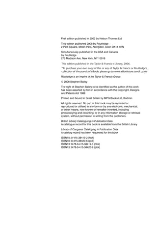 First edition published in 2003 by Nelson Thornes Ltd

This edition published 2006 by Routledge
2 Park Square, Milton Park, Abingdon, Oxon OX14 4RN

Simultaneously published in the USA and Canada
by Routledge
270 Madison Ave, New York, NY 10016

This edition published in the Taylor & Francis e-Library, 2006.
“To purchase your own copy of this or any of Taylor & Francis or Routledge’s
collection of thousands of eBooks please go to www.eBookstore.tandf.co.uk.”

Routledge is an imprint of the Taylor & Francis Group

© 2006 Stephen Bailey
The right of Stephen Bailey to be identiﬁed as the author of this work
has been asserted by him in accordance with the Copyright, Designs
and Patents Act 1988
Printed and bound in Great Britain by MPG Books Ltd, Bodmin

All rights reserved. No part of this book may be reprinted or
reproduced or utilised in any form or by any electronic, mechanical,
or other means, now known or hereafter invented, including
photocopying and recording, or in any information storage or retrieval
system, without permission in writing from the publishers.
British Library Cataloguing in Publication Data
A catalogue record for this book is available from the British Library

Library of Congress Cataloging in Publication Data
A catalog record has been requested for this book
ISBN10: 0-415-38419-2 (hbk)
ISBN10: 0-415-38420-6 (pbk)
ISBN13: 9-78-0-415-38419-3 (hbk)
ISBN13: 9-78-0-415-38420-9 (pbk)
 