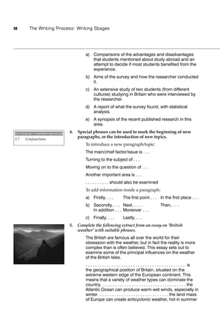 50      The Writing Process: Writing Stages




                                  a) Comparisons of the advantages and disadvantages
                                     that students mentioned about study abroad and an
                                     attempt to decide if most students beneﬁted from the
                                     experience.
                                  b) Aims of the survey and how the researcher conducted
                                     it.
                                  c) An extensive study of two students (from different
                                     cultures) studying in Britain who were interviewed by
                                     the researcher.
                                  d) A report of what the survey found, with statistical
                                     analysis.
                                  e) A synopsis of the recent published research in this
                                     area.

cross-reference          4.   Special phrases can be used to mark the beginning of new
3.7   Conjunctions
                              paragraphs, or the introduction of new topics.
                                  To introduce a new paragraph/topic:
                                  The main/chief factor/issue is . . .
                                  Turning to the subject of . . .
                                  Moving on to the question of . . .
                                  Another important area is . . .
                                  . . . . . . . . . . should also be examined
                                  To add information inside a paragraph:
                                  a) Firstly, . . .           The ﬁrst point . . . In the ﬁrst place . . .
                                  b) Secondly, . . . Next, . . . .                         Then, . . .
                                     In addition . . . Moreover . . .
                                  c) Finally, . . .           Lastly, . . .
                         5.   Complete the following extract from an essay on ‘British
                              weather’ with suitable phrases.
                                  The British are famous all over the world for their
                                  obsession with the weather, but in fact the reality is more
                                  complex than is often believed. This essay sets out to
                                  examine some of the principal inﬂuences on the weather
                                  of the British Isles.
                                  . . . . . . . . . . . . . . . . . . . . . . . . . . . . . . . . . . . . . . . . . . is
                                  the geographical position of Britain, situated on the
                                  extreme western edge of the European continent. This
                                  means that a variety of weather types can dominate the
                                  country. . . . . . . . . . . . . . . . . . . . . . . . . . . . . . . . . . . . the
                                  Atlantic Ocean can produce warm wet winds, especially in
                                  winter. . . . . . . . . . . . . . . . . . . . . . . . . . . . . . the land mass
                                  of Europe can create anticyclonic weather, hot in summer
 
