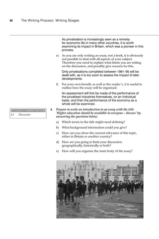 54      The Writing Process: Writing Stages




                                   As privatisation is increasingly seen as a remedy
                                   for economic ills in many other countries, it is worth
                                   examining its impact in Britain, which was a pioneer in this
                                   process.
                              e)   As you are only writing an essay, not a book, it is obviously
                                   not possible to deal with all aspects of your subject.
                                   Therefore you need to explain what limits you are setting
                                   on the discussion, and possibly give reasons for this.
                                   Only privatisations completed between 1981–95 will be
                                   dealt with, as it is too soon to assess the impact of later
                                   developments.
                              f)   For your own beneﬁt, as well as the reader’s, it is useful to
                                   outline how the essay will be organised.
                                   An assessment will ﬁrst be made of the performance of
                                   the privatised industries themselves, on an individual
                                   basis, and then the performance of the economy as a
                                   whole will be examined.

cross-reference          4.   Prepare to write an introduction to an essay with the title
2.6   Discussion
                              ‘Higher education should be available to everyone – discuss’ by
                              answering the questions below.
                              a)   Which terms in the title might need deﬁning?
                              b) What background information could you give?
                              c)   How can you show the current relevance of this topic,
                                   either in Britain or another country?
                              d) How are you going to limit your discussion:
                                 geographically, historically or both?
                              e)   How will you organise the main body of the essay?
 