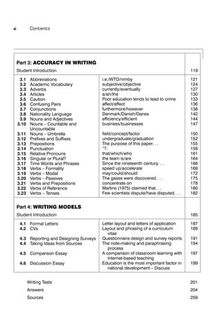 vi           Contents




     Part 3: ACCURACY IN WRITING
     Student Introduction                                                               119

      3.1    Abbreviations                  i.e./WTO/nimby                              121
      3.2    Academic Vocabulary            subjective/objective                        124
      3.3    Adverbs                        currently/eventually                        127
      3.4    Articles                       a/an/the                                    130
      3.5    Caution                        Poor education tends to lead to crime       133
      3.6    Confusing Pairs                affect/effect                               136
      3.7    Conjunctions                   furthermore/however                         138
      3.8    Nationality Language           Denmark/Danish/Danes                        142
      3.9    Nouns and Adjectives           efﬁciency/efﬁcient                          144
     3.10    Nouns – Countable and          business/businesses                         147
             Uncountable
     3.11    Nouns – Umbrella               ﬁeld/concept/factor                         150
     3.12    Preﬁxes and Sufﬁxes            undergraduate/graduation                    152
     3.13    Prepositions                   The purpose of this paper. . .              155
     3.14    Punctuation                    “?:                                         158
     3.15    Relative Pronouns              that/which/who                              161
     3.16    Singular or Plural?            the team is/are                             164
     3.17    Time Words and Phrases         Since the nineteenth century. . .           166
     3.18    Verbs – Formality              speed up/accelerate                         169
     3.19    Verbs – Modal                  may/could/should                            172
     3.20    Verbs – Passives               The gases were discovered. . .              175
     3.21    Verbs and Prepositions         concentrate on                              178
     3.22    Verbs of Reference             Martins (1975) claimed that. . .            180
     3.23    Verbs – Tenses                 Few scientists dispute/have disputed. . .   182


     Part 4: WRITING MODELS
     Student Introduction                                                               185

      4.1 Formal Letters                    Letter layout and letters of application    187
      4.2 CVs                               Layout and phrasing of a curriculum         189
                                               vitae
      4.3 Reporting and Designing Surveys   Questionnaire design and survey reports     191
      4.4 Taking Ideas from Sources         The note-making and paraphrasing            194
                                               process
      4.5 Comparison Essay                  A comparison of classroom learning with     197
                                               internet-based teaching
      4.6 Discussion Essay                  Education is the most important factor in   199
                                               national development – Discuss


            Writing Tests                                                               201
            Answers                                                                     204
            Sources                                                                     259
 