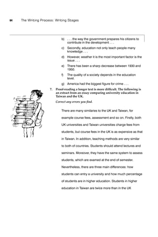 64   The Writing Process: Writing Stages




                               b) . . . the way the government prepares his citizens to
                                  contribute in the development . . .
                               c) Secondly, education not only teach people many
                                  knowledge . . .
                               d) However, weather it is the most important factor is the
                                  issue . . .
                               e) There has been a sharp decrease between 1930 and
                                  1950.
                               f)   The quality of a society depends in the education
                                    level.
                               g) America had the biggest ﬁgure for crime . . .
                      7.   Proof-reading a longer text is more difﬁcult. The following is
                           an extract from an essay comparing university education in
                           Taiwan and the UK.
                           Correct any errors you ﬁnd.

                               There are many similaries to the UK and Taiwan, for

                               example course fees, assessment and so on. Firstly, both

                               UK universities and Taiwan universities charge fees from

                               students, but course fees in the UK is as expensive as that

                               in Taiwan. In addition, teaching methods are very similar

                               to both of countries. Students should attend lectures and

                               seminars. Moreover, they have the same system to assess

                               students, which are examed at the end of semester.

                               Nevertheless, there are three main differences: how

                               students can entry a university and how much percentage

                               of students are in higher education. Students in higher

                               education in Taiwan are twice more than in the UK
 