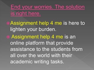 Assignment help 4 me is here to
lighten your burden.
 Assignment help 4 me is an
online platform that provide
assistance to the students from
all over the world with their
academic writing tasks.
 