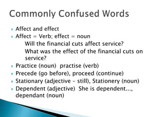 







Affect and effect
Affect = Verb; effect = noun
Will the financial cuts affect service?
What was the effect of the financial cuts on
service?
Practice (noun) practise (verb)
Precede (go before), proceed (continue)
Stationary (adjective – still), Stationery (noun)
Dependent (adjective) She is dependent...,
dependant (noun)

 
