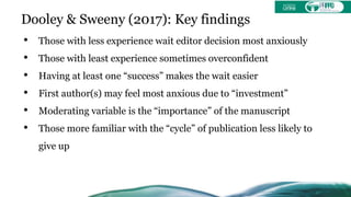 Dooley & Sweeny (2017): Key findings
• Those with less experience wait editor decision most anxiously
• Those with least experience sometimes overconfident
• Having at least one “success” makes the wait easier
• First author(s) may feel most anxious due to “investment”
• Moderating variable is the “importance” of the manuscript
• Those more familiar with the “cycle” of publication less likely to
give up
 